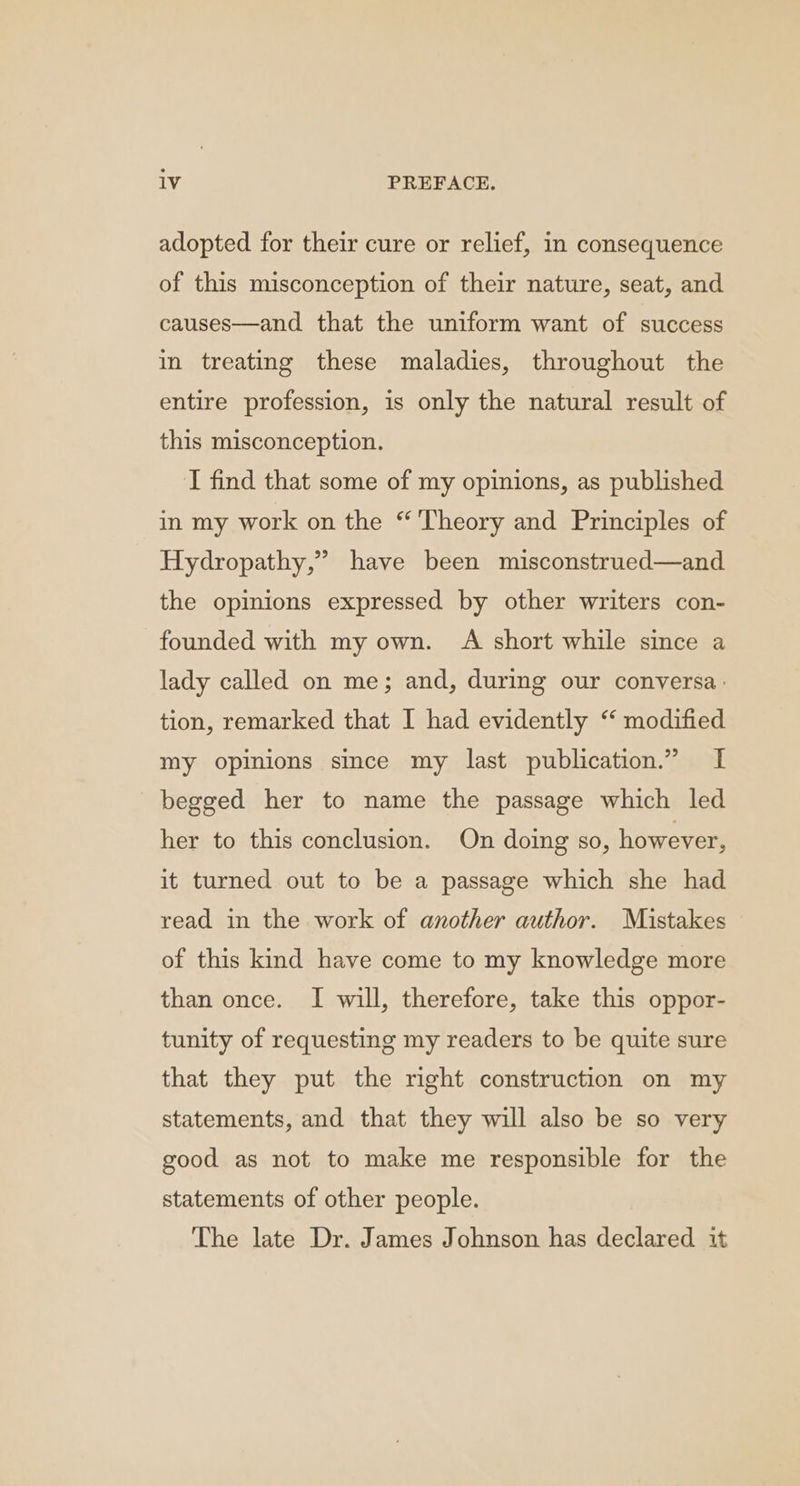 adopted for their cure or relief, in consequence of this misconception of their nature, seat, and causes—and that the uniform want of success in treating these maladies, throughout the entire profession, is only the natural result of this misconception. I find that some of my opinions, as published in my work on the “Theory and Principles of Hydropathy,” have been misconstrued—and the opinions expressed by other writers con- founded with my own. A short while since a lady called on me; and, during our conversa: tion, remarked that I had evidently ‘ modified my opinions since my last publication.” I begged her to name the passage which led her to this conclusion. On doing so, however, it turned out to be a passage which she had read in the work of another author. Mistakes of this kind have come to my knowledge more than once. I will, therefore, take this oppor- tunity of requesting my readers to be quite sure that they put the right construction on my statements, and that they will also be so very good as not to make me responsible for the statements of other people. The late Dr. James Johnson has declared it