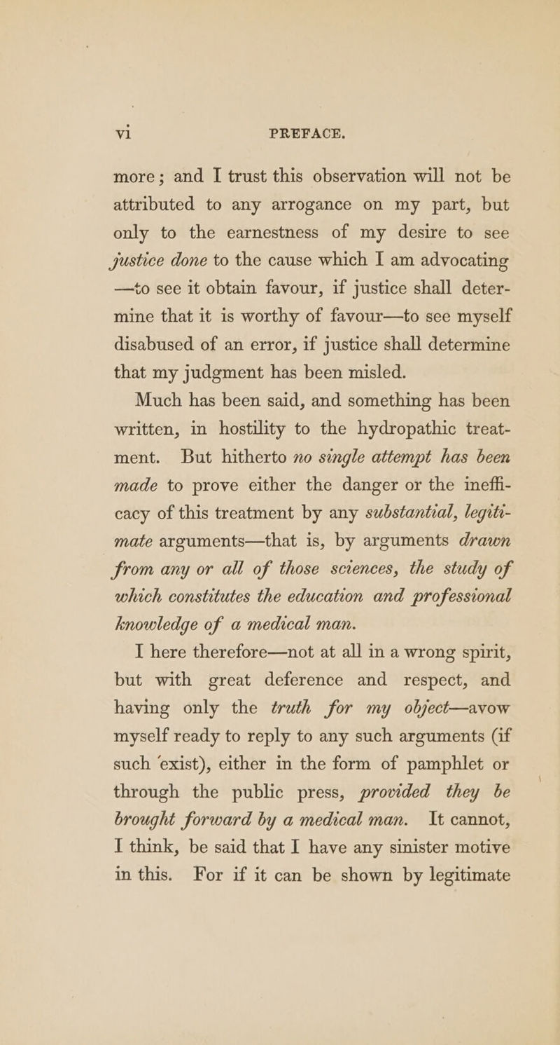 more; and [ trust this observation will not be attributed to any arrogance on my part, but only to the earnestness of my desire to see justice done to the cause which I am advocating —to see it obtain favour, if justice shall deter- mine that it is worthy of favour—to see myself disabused of an error, if justice shall determine that my judgment has been misled. Much has been said, and something has been written, in hostility to the hydropathic treat- ment. But hitherto xo single attempt has been made to prove either the danger or the inefli- cacy of this treatment by any substantial, legite- mate arguments—that is, by arguments drawn from any or all of those sciences, the study of which constitutes the education and professional knowledge of a medical man. I here therefore—not at all in a wrong spirit, but with great deference and respect, and having only the truth for my object—avow myself ready to reply to any such arguments (if such exist), either in the form of pamphlet or through the public press, provided they be brought forward by a medical man. It cannot, I think, be said that I have any sinister motive in this. For if it can be shown by legitimate