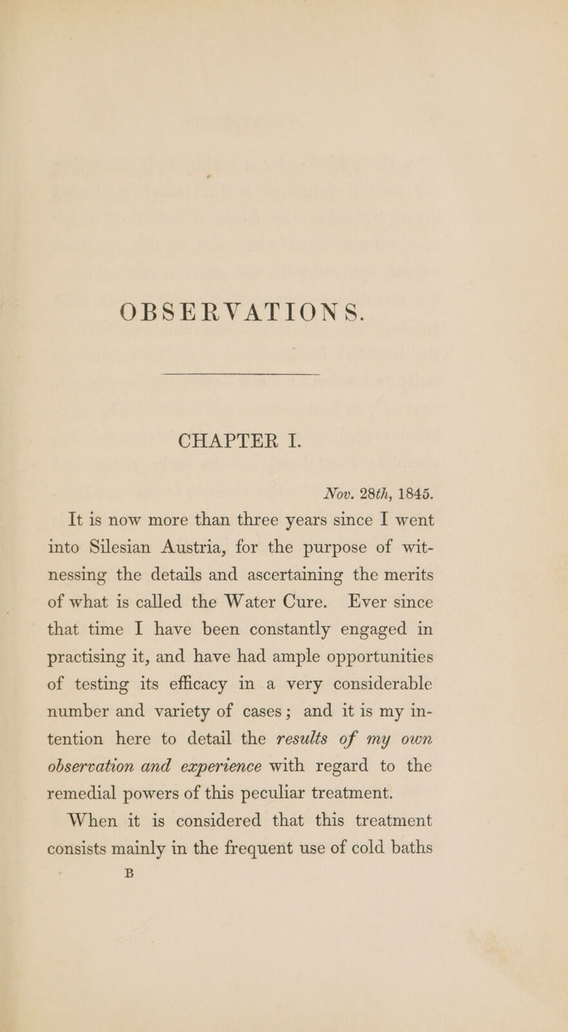 OBSERVATIONS. CHAPTER Tf. Nov. 28th, 1845. It is now more than three years since I went into Silesian Austria, for the purpose of wit- nessing the details and ascertaining the merits of what is called the Water Cure. Ever since that time I have been constantly engaged in practising it, and have had ample opportunities of testing its efficacy in a very considerable number and variety of cases; and it is my in- tention here to detail the results of my own observation and experience with regard to the remedial powers of this peculiar treatment. When it is considered that this treatment consists mainly in the frequent use of cold baths B