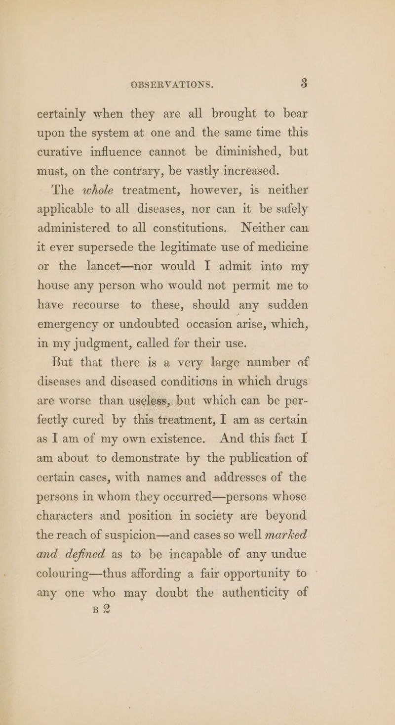 certainly when they are all brought to bear upon the system at one and the same time this curative influence cannot be diminished, but must, on the contrary, be vastly increased. The whole treatment, however, is neither applicable to all diseases, nor can it be safely administered to all constitutions. Neither can it ever supersede the legitimate use of medicine or the lancet—nor would I admit into my house any person who would not permit me to have recourse to these, should any sudden emergency or undoubted occasion arise, which, in my judgment, called for their use. But that there is a very large number of diseases and diseased conditions in which drugs are worse than useless, but which can be per- fectly cured by this treatment, I am as certain as I am of my own existence. And this fact I am about to demonstrate by the publication of certain cases, with names and addresses of the persons in whom they occurred—persons whose characters and position in society are beyond the reach of suspicion—and cases so well marked and defined as to be incapable of any undue colourmg—thus affording a fair opportunity to any one who may doubt the authenticity of BR