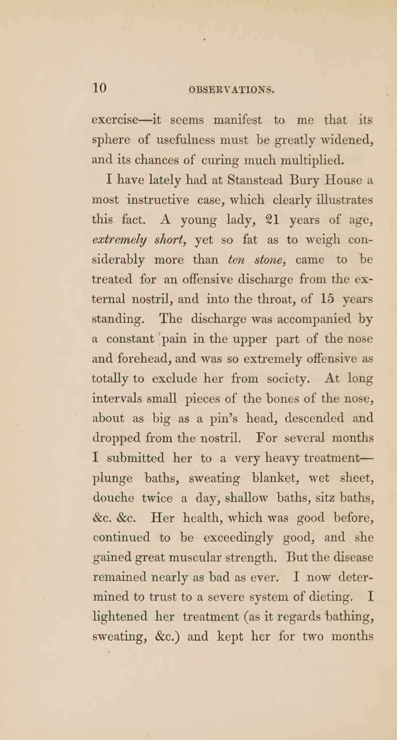 exercise—it seems manifest to me that its sphere of usefulness must be greatly widened, and its chances of curing much multiplied. I have lately had at Stanstead Bury House a most instructive case, which clearly illustrates this fact. A young lady, 21 years of age, extremely short, yet so fat as to weigh con- siderably more than ten stone, came to be treated for an offensive discharge from the ex- ternal nostril, and into the throat, of 15 years standing. The discharge was accompanied by a constant pain in the upper part of the nose and forehead, and was so extremely offensive as totally to exclude her from society. At long intervals small pieces of the bones of the nose, about as big as a pin’s head, descended and dropped from the nostril. For several months I submitted her to a very heavy treatment— plunge baths, sweating blanket, wet sheet, douche twice a day, shallow baths, sitz baths, &amp;c. &amp;c. Her health, which was good before, continued to be exceedingly good, and she gained great muscular strength. But the disease remained nearly as bad as ever. I now deter- mined to trust to a severe system of dieting. I lightened her treatment (as it regards bathing, sweating, &amp;c.) and kept her for two months