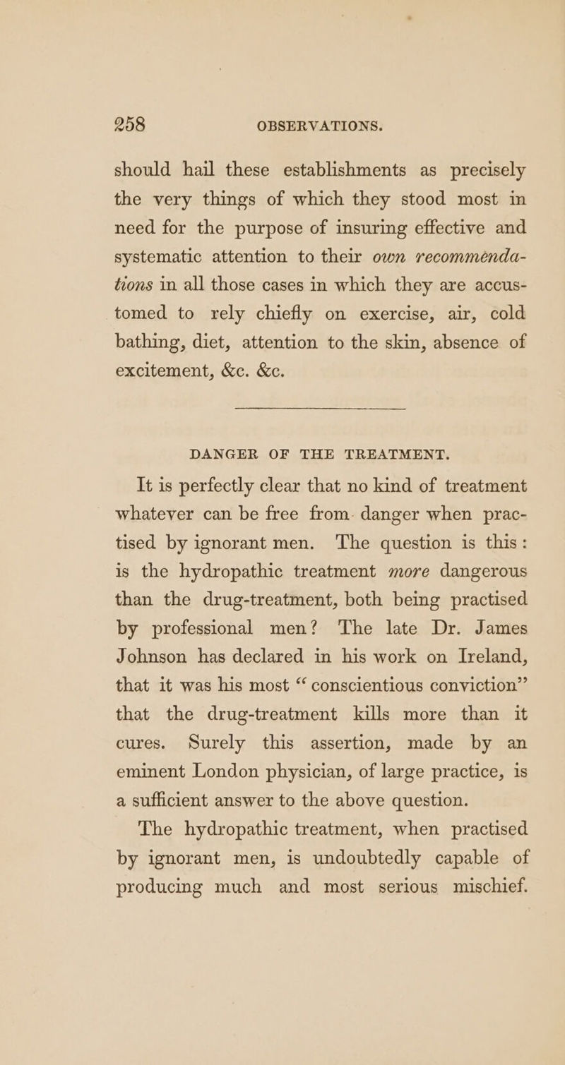 should hail these establishments as precisely the very things of which they stood most in need for the purpose of insuring effective and systematic attention to their own recommenda- tions in all those cases in which they are accus- tomed to rely chiefly on exercise, air, cold bathing, diet, attention to the skin, absence of excitement, &amp;c. &amp;c. DANGER OF THE TREATMENT. It is perfectly clear that no kind of treatment whatever can be free from. danger when prac- tised by ignorant men. The question is this: is the hydropathic treatment more dangerous than the drug-treatment, both being practised by professional men? The late Dr. James Johnson has declared in his work on Ireland, that it was his most “ conscientious conviction” that the drug-treatment kills more than it cures. Surely this assertion, made by an eminent London physician, of large practice, is a sufficient answer to the above question. The hydropathic treatment, when practised by ignorant men, is undoubtedly capable of producing much and most serious mischief.
