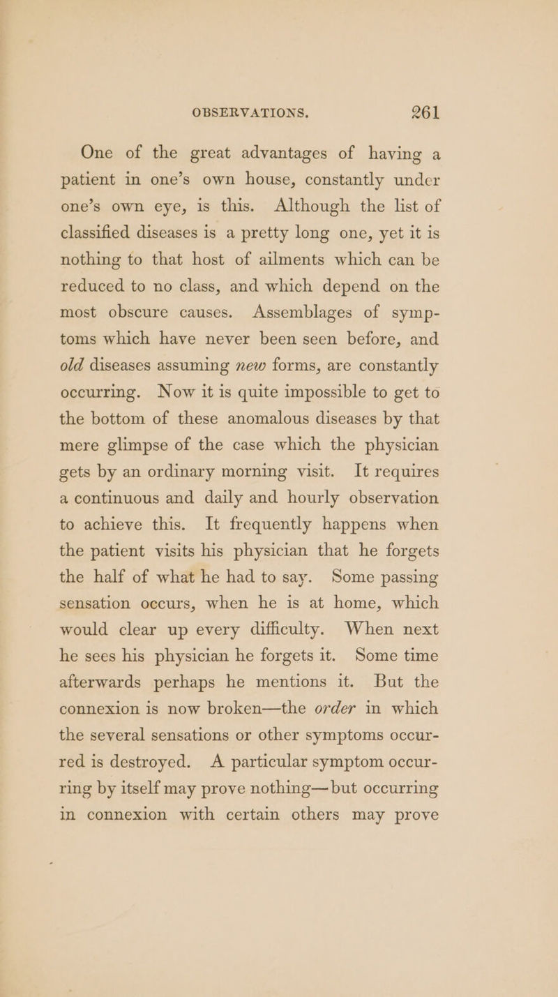 One of the great advantages of having a patient in one’s own house, constantly under one’s own eye, is this. Although the list of classified diseases is a pretty long one, yet it is nothing to that host of ailments which can be reduced to no class, and which depend on the most obscure causes. Assemblages of symp- toms which have never been seen before, and old diseases assuming new forms, are constantly occurring. Now it is quite impossible to get to the bottom of these anomalous diseases by that mere glimpse of the case which the physician gets by an ordinary morning visit. It requires a continuous and daily and hourly observation to achieve this. It frequently happens when the patient visits his physician that he forgets the half of what he had to say. Some passing sensation occurs, when he is at home, which would clear up every difficulty. When next he sees his physician he forgets it. Some time afterwards perhaps he mentions it. But the connexion is now broken—the order in which the several sensations or other symptoms occur- red is destroyed. A particular symptom occur- ring by itself may prove nothing— but occurring in connexion with certain others may prove