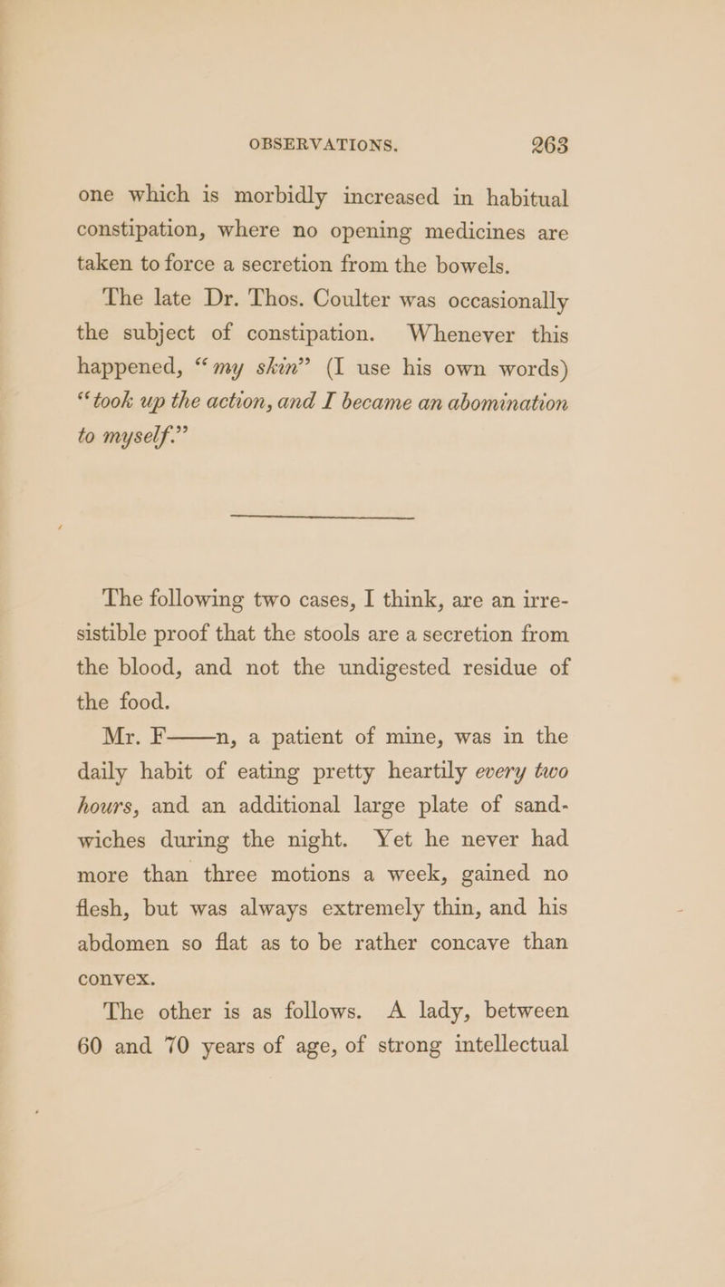 one which is morbidly increased in habitual constipation, where no opening medicines are taken to force a secretion from the bowels. The late Dr. Thos. Coulter was occasionally the subject of constipation. Whenever this happened, “my skin” (I use his own words) “took up the action, and I became an abomination to myself.” The following two cases, I think, are an irre- sistible proof that the stools are a secretion from the blood, and not the undigested residue of the food. Me. F daily habit of eating pretty heartily every two n, a patient of mine, was in the hours, and an additional large plate of sand- wiches during the night. Yet he never had more than three motions a week, gained no flesh, but was always extremely thin, and his abdomen so flat as to be rather concave than convex. The other is as follows. A lady, between 60 and 70 years of age, of strong intellectual