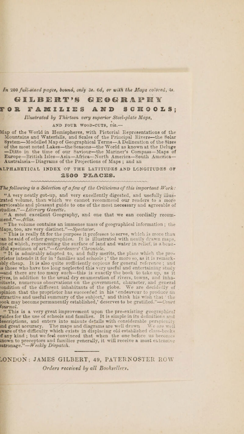 In 200 full-sized pages, bound, only 38. 6d, or with the Afaps colored, 4s. GELBERT’S GEOGRAPHY FOR FAMILIES AND SCHOOLS; 9] Illustrated by Thirteen very superior Steel-plate Maps, ; AND FOUR WOOD-CUTS, viz.— Map of the World in Hemispheres, with Pictorial Representations of the _ Mountains and Waterfalls, and Scales of the Principal Rivera—the Solar - System—Modelled Map of Geographical Terms—A Delineation of the Sizes _ of the most noted Lakes—the Seasons—the World as known at the Deluge _—Ditto in the time of our Saviour—the Mariner’s Compass—Maps of _ Europe—British Isles—Asia—Africa—North America—South America— ‘ Australasia— Diagrams of the Projections of Maps ; and an LPHABETICAL INDEX OF THE LATITUDES AND LONGITUDES OF 2500 PEACES. Sollowing is a Selection of a few of the Criticisms of this important Work: A very neatly got-up, and very excellently digested, and usefully ilius- rated volume, than which we cannot recommend our readers to a more rviceable and pleasant guide to one of the most necessary and agreeable of ies.” — Literary Gazette. *“A most excellent Geography, and one that we ean cordially recom- end.” — Atlas. _ ‘The volume contains an immense mass of geographical information ; the Maps, too, are very distinct.”—Spectaior. _“ This is really fit for the purpose it professes to serve, Which is more than n begaid of other geographies. It is illustrated with neatly drawn maps, of which, representing the surface of land and water in relief, is a beau- specimen of art.”—Gardeners’ Chronicle. “It is admirably adapted to, and fully merits, the place which the pre- etor intends it for in ‘ families and schools ;’ the more so, as it is remark- cheap. It is also quite sufficiently copious for general reference ; and ) those who have too long neglected this very useful and entertaining study d there are too many such—this is exactly the book to take up, as it he in addition to the usual dry enumeration of rivers, towns, and inha- ts, numerous observations on the government, character, and general ition of the different inhabitants of the globe. We are decidedly of ion that the proprietor has succeeded in his ‘endeavour to produce an tive and useful summary of the subject,’ and think his wish that ‘ the 00k may become permanently established,’ deserves to be gratified.”—Court lournal : “This is a very great improvement upon the pre-existing geographical uides for the use of schools and families. It is simple inits definitions and scriptions, and enters into minute details with considerable perspicuity d great accuracy. The maps and diagrams are wWelldrawn We are well are of the difficulty which exists in displaci ing old established class-books any kind ; but we feel convinced that when the one before us becomes own to preceptors and families generally, it will receive a most extensive ronage.”—Weekly Dispatch. - LONDON: JAMES GILBERT, 49, PATERNOSTER ROW