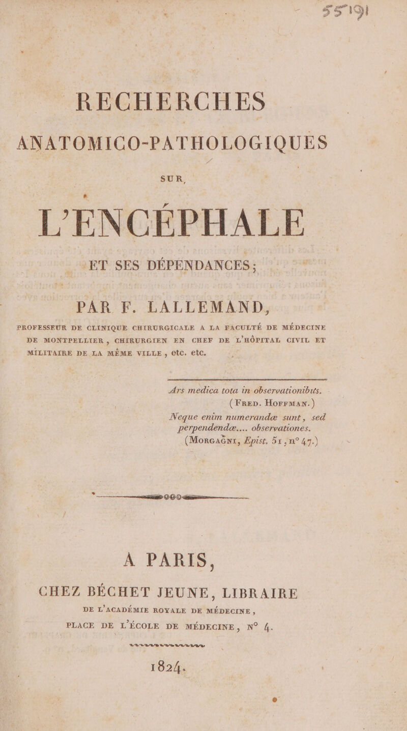RECHERCHES ANATOMICO-PATHOLOGIQUES SUR, L'ENCÉPHALE PAR F. LALLEMAND, PROFESSEUR DE CLINIQUE CHIRURGICALE À LA FACULTÉ DE MÉDECINE DE MONTPELLIER, CHIRURGIEN EN CHEF DE L'HÔPITAL CIVIL ET MILITAIRE DE LA MÊME VILLE, etc. etc. Ars medica tota in observationibiis. (FreD. HorrmMan.) Neque enim numerandæ sunt, sed perpendendcæ..… observationes. (MorGaënt, Epist, 51 n°47.) A PARIS, CHEZ BÉCHET JEUNE, LIBRAIRE DE L'ACADÉMIE ROYALE DE MÉDECINE, PLACE DE L'ÉCOLE DE MÉDECINE, N° 4. VB B/L/D LR / Rs D /R/ D LB / Ds 1024.