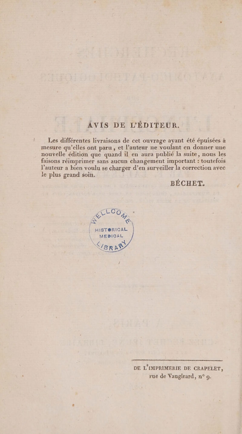 | AVIS DE L'ÉDITEUR. . Les différentes livraisons de cet ouvrage ayant été épuisées à mesure qu’elles ont paru , et l’auteur ne voulant en donner une nouvelle édition que quand il en aura publié la suite, nous les faisons réimprimer sans aucun changement important : toutefois l’auteur a bien voulu se charger d’en surveiller la correction avec le plus grand soin. | BÉCHET. pe Y y, * es NA / HIST@RICAL \ MEBICAL : | SUBRAË DE L'IMPRIMERIE DE CRAPELET,
