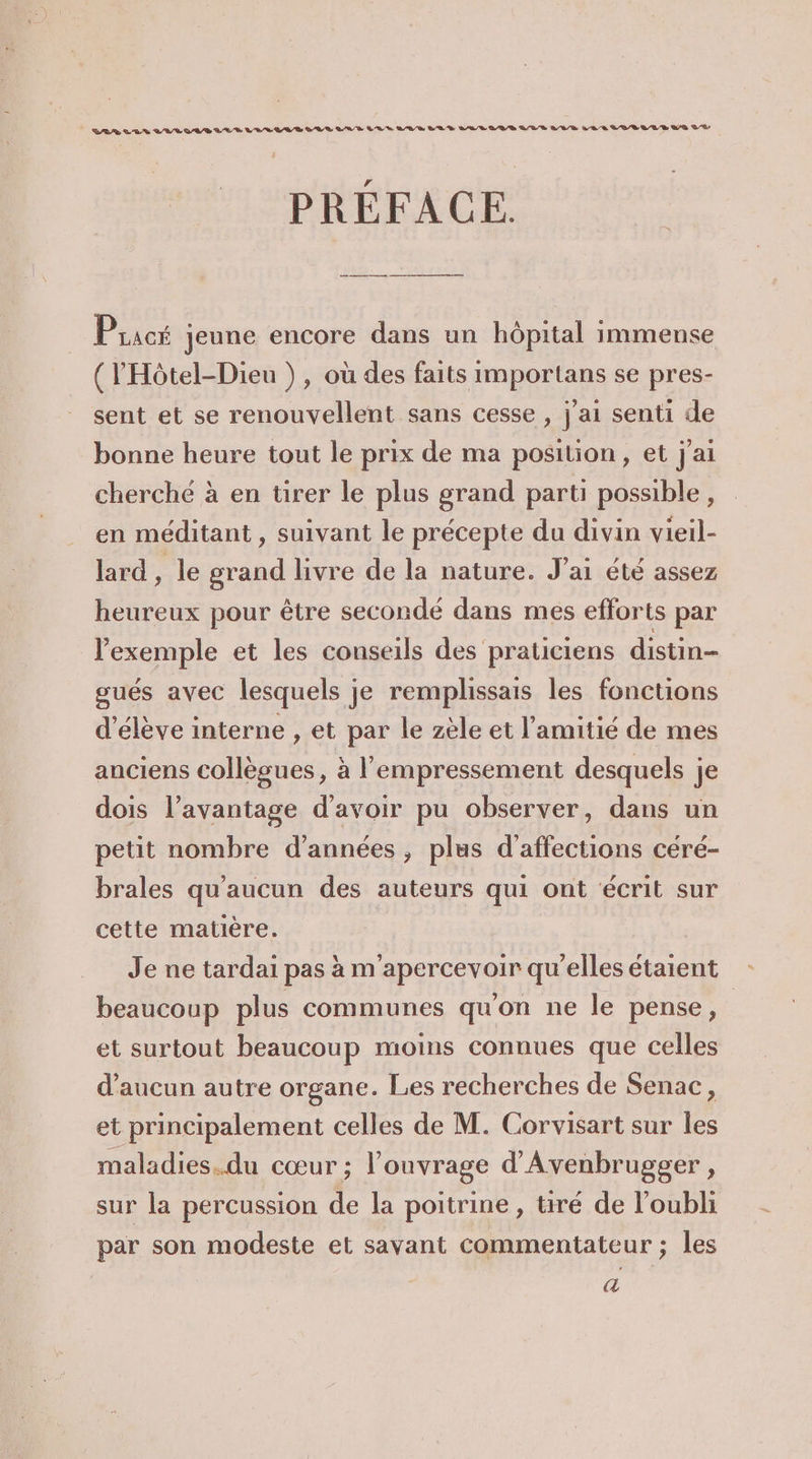BB LUS VAE AR LL L LUE LR RSR A, BR TR LAS SAS DES LEE LUE L'URL LES LVR UE D Q/R D PRÉFACE. Pracé jeune encore dans un hôpital immense (l'Hôtel-Dieu }), où des faits importans se pres- sent et se renouvellent sans cesse , j'ai senti de bonne heure tout le prix de ma position, et j'ai cherché à en tirer le plus grand parti possible, en méditant , suivant le précepte du divin vieil- lard , le grand livre de la nature. J'ai été assez heureux pour être secondé dans mes efforts par l'exemple et les conseils des praticiens distin- gués avec lesquels je remplissais les fonctions d'élève interne , et par le zèle et l'amitié de mes anciens collègues, à l'empressement desquels je dois l’avantage d'avoir pu observer, dans un petit nombre d'années, plus d'affections céré- brales qu'aucun des auteurs qui ont écrit sur cette matière. Je ne tardai pas à m'apercevoir qu’elles étaient beaucoup plus communes qu'on ne le pense, et surtout beaucoup moins connues que celles d'aucun autre organe. Les recherches de Senac, et principalement celles de M. Corvisart sur les maladies.du cœur ; l'ouvrage d'Avenbrugger, sur la percussion de la poitrine, tiré de l’oubli par son modeste et savant commentateur ; les a