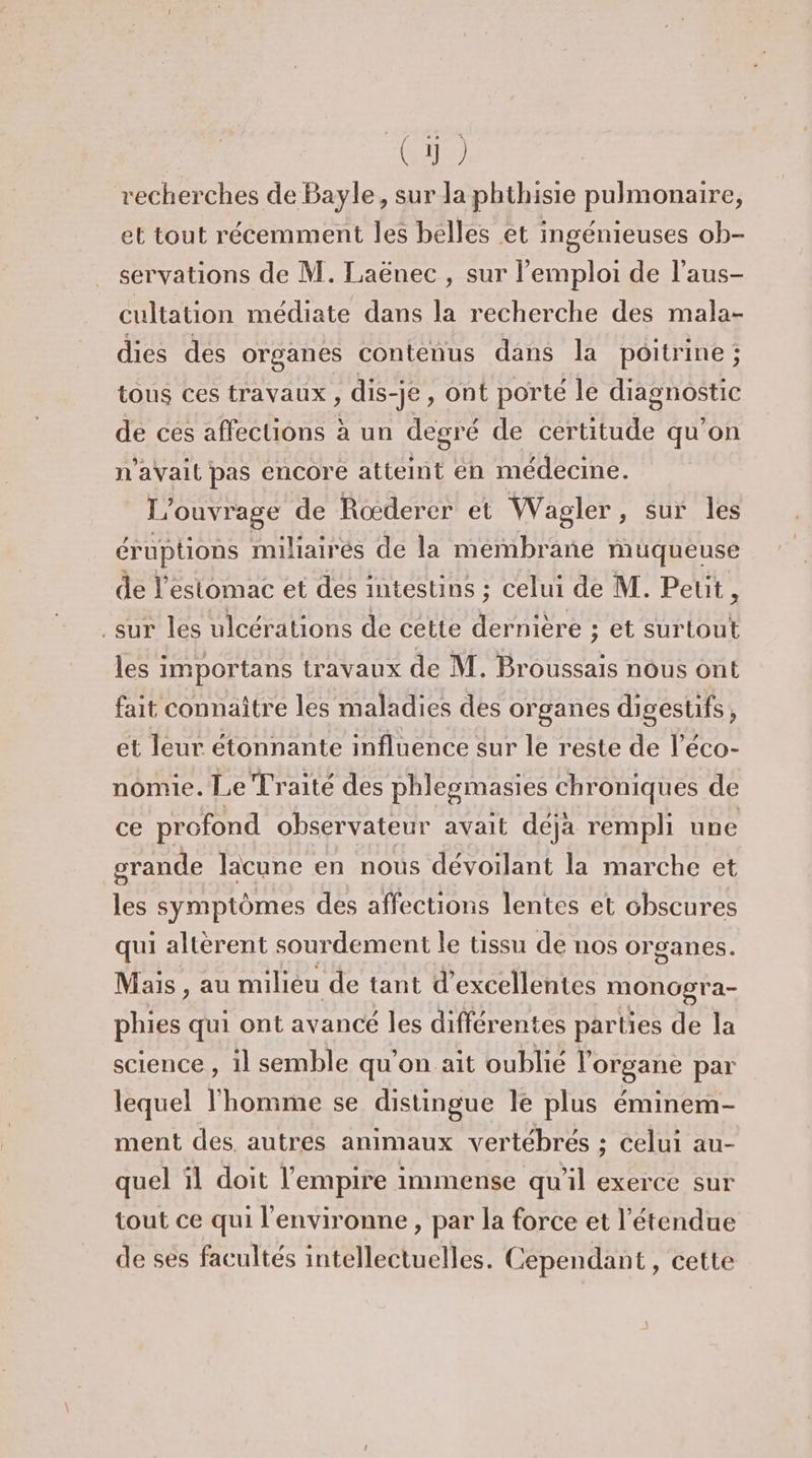 Lt recherches de Bayle, sur la phthisie pulmonaire, et tout récemment les belles et ingénieuses ob- servations de M. Laënec , sur l'emploi de l’aus- cultation médiate dans la recherche des mala- dies des organes contenus dans la poitrine ; tous ces travaux , dis-je, ont porté le diagnostic de ces affections à un degré de certitude qu’on n'aVail pas encore atteint én médecine. L'ouvrage de Rœderer et Wagler , sur les éruptions miliairés de la membrane muqueuse de l'estomac et des intestins ; celui de M. Petit, sur les ulcérations de cette dernière ; et surtout les importans travaux de M. Broussais nous ont fait connaître les maladies des organes digestifs, et leur étonnante influence sur le reste de l’éco- nomie. Le Traité des phlesmasies chroniques de ce profond observateur avait déja rempli une grande lacune en nous dévoilant la marche et les symptômes des affections lentes et obscures qui altèrent sourdement le tissu de nos organes. Mais , au milieu de tant d'excellentes moncpra- phies qui ont avancé les différentes parties de la science , il semble qu'on ait oublié l'organe par lequel l’homme se distingue le plus éminem- ment des. autres animaux vertébrés ; celui au- quel ïl doit l'empire immense qu'il exerce sur tout ce qui l'environne , par la force et l'étendue de ses facultés intellectuelles. Cependant, cette