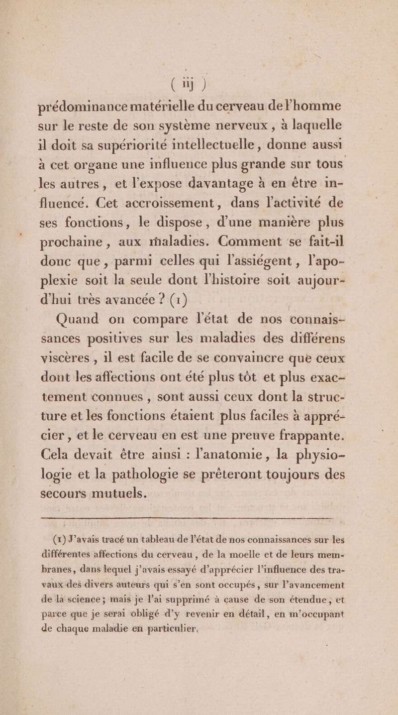 prédominance matérielle du cerveau de homme sur le reste de son système nerveux , à laquelle il doit sa supériorité intellectuelle, donne aussi à cet organe une influence plus grande sur tous les autres, et l’expose davantage à en être in- fluencé. Cet accroissement, dans l’activité de ses fonctions, le dispose, d’une manière plus prochaine , aux rhaladies. Comment se fait-il donc que , parmi celles qui l'assiégent , l'apo- plexie soit la seule dont l’histoire soit aujour- d'hui très avancée ? (1) | Quand on compare l'état de nos connais- sances positives sur les maladies des différens viscères , 1l est facile de se convaincre que ceux dont les affections ont été plus tôt et plus exac- tement connues , sont aussi ceux dont la struc- ture et les fonctions étaient plus faciles à appré- cier , et le cerveau en est une preuve frappante. Cela devait être ainsi : l'anatomie, la physio- logie et la pathologie se prêteront toujours des secours mutuels. ee (x) J'avais tracé un tableau de l’état de nos connaissances sur les différentes affections du cerveau , de la moelle et de leurs mem- branes, dans lequel j'avais essayé d’apprécier l'influence des tra- vaux des divers auteurs qui s’en sont occupés, sur l’avancement de la science ; mais je l’ai supprimé à cause de son étendue , et parce que je serai obligé d’y revenir en détail, en m’occupant de chaque maladie en particulier,