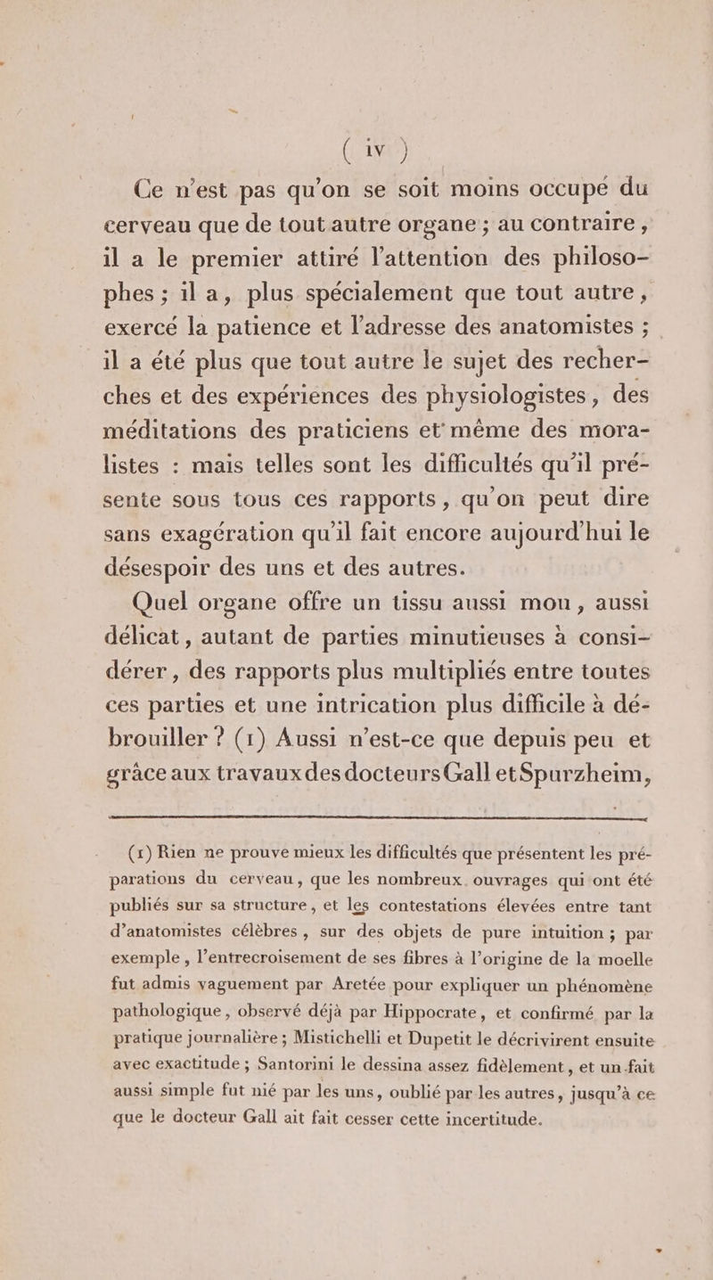 Ce n’est pas qu’on se soit moins occupe du cerveau que de tout autre organe ; au contraire, il a le premier attiré l’attention des philoso- phes ; ila, plus spécialement que tout autre, exercé la patience et l'adresse des anatomistes ; il a été plus que tout autre le sujet des recher- ches et des expériences des physiologistes, des méditations des praticiens et même des mora- listes : mais telles sont les difficultés qu'il pré- sente sous tous ces rapports, qu'on peut dire sans exagération qu'il fait encore aujourd'hui le désespoir des uns et des autres. Quel organe offre un tissu aussi mou, aussi délicat, autant de parties minutieuses à consi- dérer , des rapports plus multipliés entre toutes ces parties et une intrication plus difficile à dé- brouiller ? (1) Aussi n'est-ce que depuis peu et grace aux travaux des docteurs Gall etSpurzheim, (x) Rien ne prouve mieux les difficultés que présentent les pré- parations du cerveau, que les nombreux. ouvrages qui ont été publiés sur sa structure , et les contestations élevées entre tant d’anatomistes célèbres, sur des objets de pure intuition; par exemple , l’entrecroisement de ses fibres à l’origine de la moelle fut admis vaguement par Aretée pour expliquer un phénomène pathologique , observé déjà par Hippocrate, et confirmé par la pratique journalière ; Mistichelli et Dupetit le décrivirent ensuite avec exactitude ; Santorini le dessina assez fidèlement , et un-fait aussi simple fut nié par les uns, oublié par les autres, jusqu’à ce que le docteur Gall ait fait cesser cette incertitude.