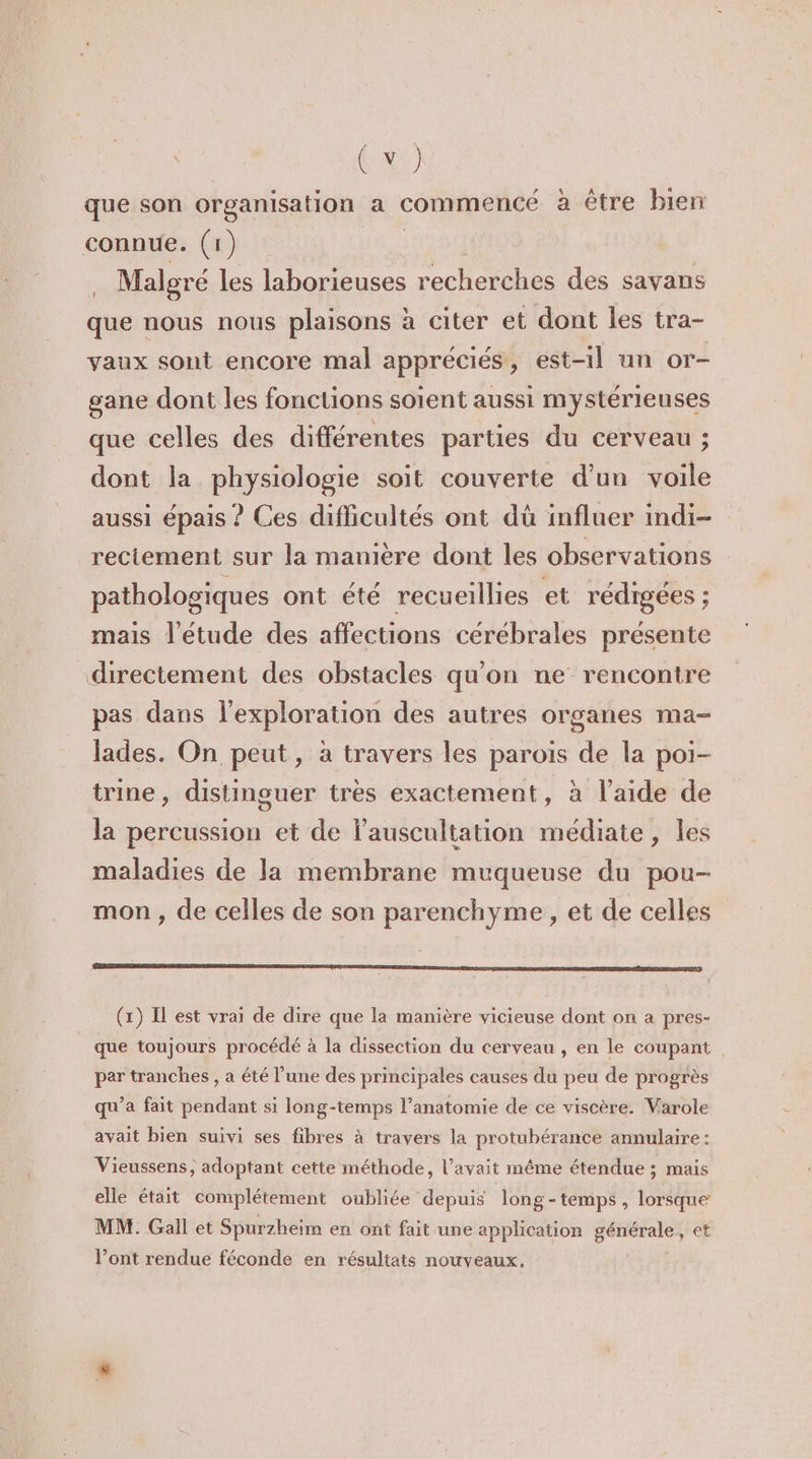 que son organisation a commencé à être bien connue. (1) 1e Malgré les laborieuses recherches des savans que nous nous plaisons à citer et dont les tra- vaux sont encore mal appréciés, est-il un or- gane dont les fonctions soient aussi mystérieuses que celles des différentes parties du cerveau ; dont la physiologie soit couverte d'un voile aussi épais ? Ces difficultés ont dû influer indi- rectement sur la manière dont les observations pathologiques ont été recueillies et rédigées ; mais l'étude des affections cérébrales présente directement des obstacles qu'on ne rencontre pas dans l'exploration des autres organes ma- lades. On peut, à travers les parois de la poi- trine, distinguer tres exactement, à l’aide de la percussion et de lauscultation médiate, les maladies de la membrane muqueuse du pou- mon , de celles de son parenchyme , et de celles PTRTERSR SRE ARTE NES PASTEUR CRETE ER RATE ARE ASE EE RD DEAD LTD PT OR (1) Il est vrai de dire que la manière vicieuse dont on a pres- que toujours procédé à la dissection du cerveau , en le coupant per tranches , a été l’une des principales causes du peu de progrès qu'a fait pendant si long-temps l’anatomie de ce viscère. Varole avait bien suivi ses fibres à travers la protubérance annulaire : Vieussens, adoptant cette méthode, l'avait même étendue ; mais elle était complétement oubliée depuis long-temps , lorsque MM. Gall et Spurzheim en ont fait une application génér 7 et l’ont rendue féconde en résultats nouveaux.