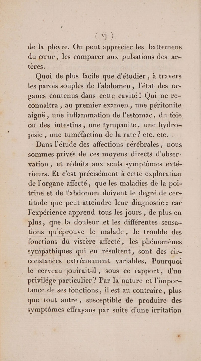 de la plèvre. On peut apprécier les battemens du cœur, les comparer aux pulsations des ar- tères. Quoi de plus facile que d'étudier , à travers les parois souples de l'abdomen, l'état des or- ganes contenus dans cette cavité ! Qui ne re- connaîtra, au premier examen , une péritonite aiguë , une inflammation de l'estomac, du foie ou des intestins, une tympanite, une hydro- pisie , une tuméfaction de la rate ? etc. etc. Dans l'étude des affections cérébrales, nous sommes privés de ces moyens directs d'obser- vation, et réduits aux seuls symptômes exté- rieurs. Et c’est précisément à cette exploration de l'organe affecté, que les maladies de la poi- trine et de l'abdomen doivent le degré de cer- titude que peut atteindre leur diagnostic ; car l'expérience apprend tous les jours , de plus en plus, que la douleur et les différentes sensa- tions qu'éprouve le malade, le trouble des fonctions du viscère affecté, les phénomènes sympathiques qui en résultent, sont des cir- constantes extrêmement variables. Pourquoi le cerveau jouirait-il, sous ce rapport, d’un privilége particulier ? Par la nature et ’impor- tance. de ses fonctions, il est au contraire, plus que tout autre, susceptible de produire des symptômes effrayans par suite d’une irritation