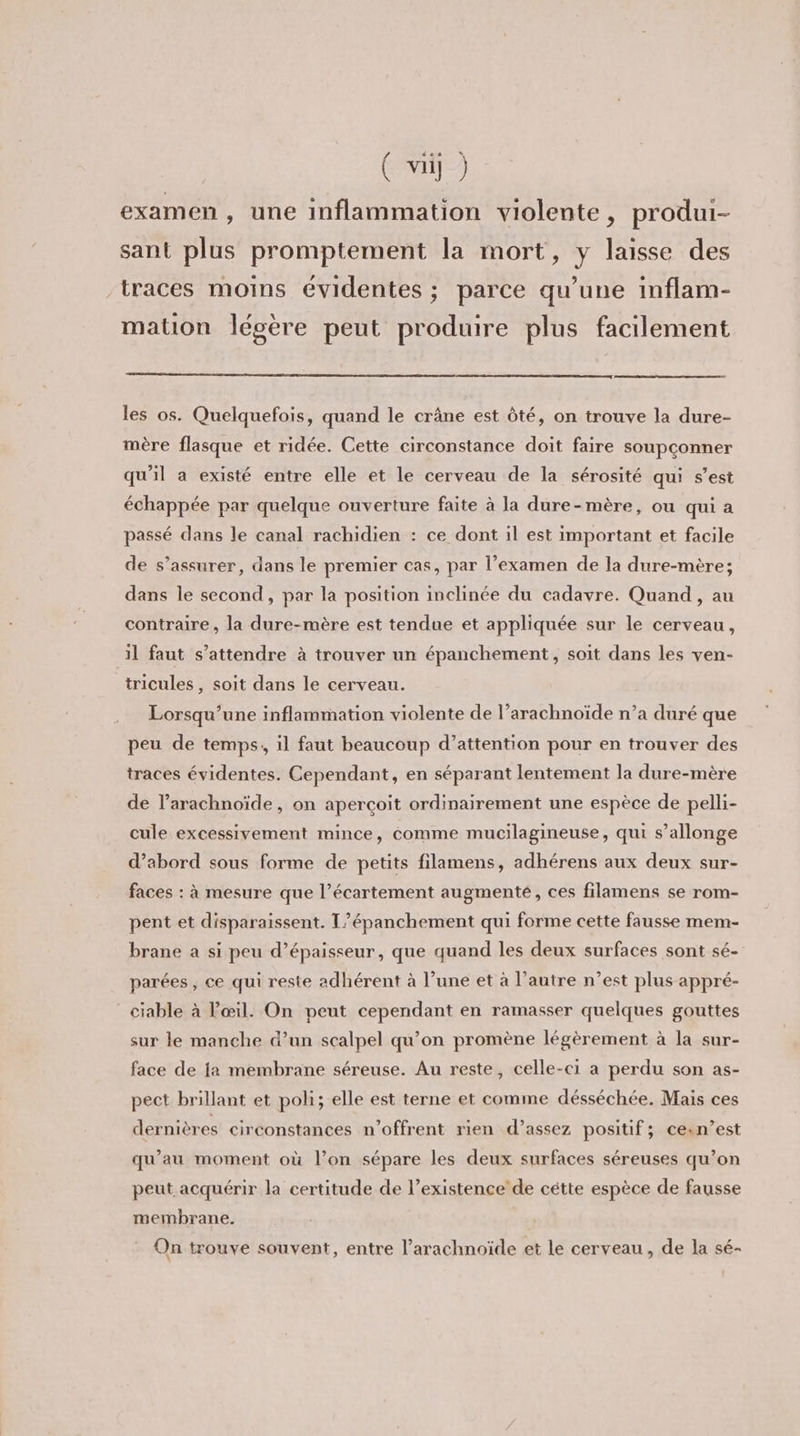 examen, une inflammation violente, produi- sant plus promptement la mort, y laisse des traces moins évidentes ; parce qu’une inflam- mation légère peut produire plus facilement les os. Quelquefois, quand le crâne est ôté, on trouve la dure- mère flasque et ridée. Cette circonstance doit faire soupçonner qu'il a existé entre elle et le cerveau de la sérosité qui s’est échappée par quelque ouverture faite à la dure-mère, ou qui a passé dans le canal rachidien : ce dont il est important et facile de s’assurer, dans le premier cas, par l’examen de la dure-mère; dans le second, par la position inclinée du cadavre. Quand, au contraire, la dure-mère est tendue et appliquée sur le cerveau, il faut s'attendre à trouver un épanchement, soit dans les ven- tricules , soit dans le cerveau. Lorsqu'une inflammation violente de l’arachnoïde n’a duré que peu de temps, il faut beaucoup d’attention pour en trouver des traces évidentes. Cependant, en séparant lentement la dure-mère de l’arachnoïde, on aperçoit ordinairement une espèce de pelli- cule excessivement mince, comme mucilagineuse, qui s’allonge d’abord sous forme de petits filamens, adhérens aux deux sur- faces : à mesure que l’écartement augmente, ces filamens se rom- pent et disparaissent. T’épanchement qui forme cette fausse mem- brane a si peu d’épaisseur, que quand les deux surfaces sont sé- parées, ce qui reste adhérent à l’une et à l’autre n’est plus appré- ciable à l'œil. On peut cependant en ramasser quelques gouttes sur le manche d’un scalpel qu’on promène légèrement à la sur- face de {a membrane séreuse. Au reste, celle-ci a perdu son as- pect brillant et poli; elle est terne et comme désséchée. Mais ces dernières circonstances n’offrent rien d’assez positif; ce:n’est qu’au moment où l’on sépare les deux surfaces séreuses qu’on peut acquérir la certitude de l’existence de cétte espèce de fausse membrane. On trouve souvent, entre l’arachnoïde et le cerveau, de la sé-
