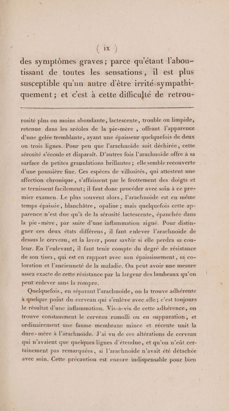 Cix) des symptômes graves; parce qu'étant l’abou- tissant de toutes les sensations, ïl est plus | susceptible qu'un autre d’être irritéssympatht- quement ; et c'est à cette difficulté de retrou- rosité plus ou moins abondante, lactescente, trouble ou limpide, retenue dans les aréoles de la pie-mère , offrant l'apparence d’une gelée tremblante, ayant une épaisseur quelquefois de deux ou trois lignes. Pour peu que l’arachnoïde soit déchirée, cette sérosité s'écoule et disparaît. D’autres fois l’arachnoïde offre à sa surface de petites granulations brillantes ; elle semble recouverte d’une poussière fine. Ces espèces de villosités, qui attestent une affection chronique , s’affaissent par le frottement des doigts et se ternissent facilement; il faut donc procéder avec soin à ce pre- mier examen. Le plus souvent alors, l’arachnoïde est en même temps épaissie, blanchâtre, opaline ; mais quelquefois cette ap- parence n’est due qu’à de la sérosité lactescente, épanchée dans la pie-mère, par suite d’une inflammation aiguë. Pour distin- guer ces deux états différens, il faut enlever l’arachnoïde de dessus le cerveau, et la laver, pour savdir si elle perdra sa cou- leur. En l’enlevant, il faut tenir compte du degré de résistance de son tissu, qui est en rapport avec son épaississement , sa co- loration et l’ancienneté de la maladie. On peut avoir une mesure assez exacte de cette résistance par la largeur des lambeaux qu’on peut'enlever sans la rompre. Quelquefois , en séparant l’arachnoïde, on la trouve adhérente à quelque point du cerveau qui s’enlève avec.elle ; c’est toujours le résultat d’une inflammation. Vis-à-vis de cette adhérence, on trouve constamment le cerveau ramolli ou en suppuration, et ordinairement une fausse membrane mince et récente unit la dure - mère à l’arachnoïde. J’ai vu de ces altérations de cerveau qui n’avaient que quelques lignes d’étendue, et qu’on n’eût cer- tainement pas remarquées, si l’arachnoïde n’avait été détachée avec soin. Cette précaution est encore indispensable pour bien