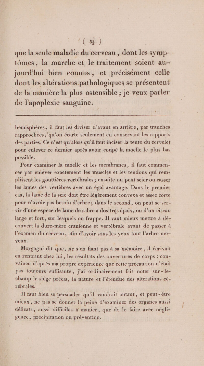 (x) que la seule maladie du cerveau , dont les symp- tômes , la marche et le traitement soient au- jourd’hui bien connus, et précisément celle dont les altérations pathologiques se présentent de la manière la plus ostensible ; je veux parler de l’apoplexie sanguine. hémisphères, il faut les diviser d’avant en arrière, par tranches rapprochées ‘qu’on écarte seulement en conservant les rapports des parties. Ce n’est qu’alors qu’il faut inciser la tente du cervelet pour enlever ce dernier après avoir eoupé la moelle le plus bas possible. Pour examiner la moelle et les membranes, il faut commen- cer par enlever exactement les muscles et les tendons qui rem- plissent les gouttières vertébrales ; ensuite on peut scier ou casser les lames des vertèbres avec un égal avantage. Dans le premier cas, la lame de la scie doit être légèrement convexe et assez forte pour n’avoir pas besoin d’arbre; dans le second, on peut se ser- vir d’une espèce de lame de sabre à dos très épais, ou d’un ciseau large et fort, sur lesquels on frappe. Il vaut mieux mettre à dé- couvert la dure-mère cranienne et vertébrale avant de passer à l’examen du cerveau, afin d’avoir sous les yeux tout l’arbre ner- veux. | , Morgagni dit que, ne s’en fiant pas à sa mémoire , il écrivait en rentrant chez lui, les résultats des ouvertures de corps : con- vaincu d’après ma propre expérience que cette précaution n’était pas toujours suffisante, j’ai ordinairement fait noter sur-le- champ le siége précis, la nature et l’étendue des altérations cé- rébrales. Il faut bien se persuader qu’il vaudrait autant, et peut-être mieux, ne pas se donner la peine d’examiner des organes aussi délicats, aussi difficiles à manier, que de le faire avec négli- gence, précipitation ou prévention. HE