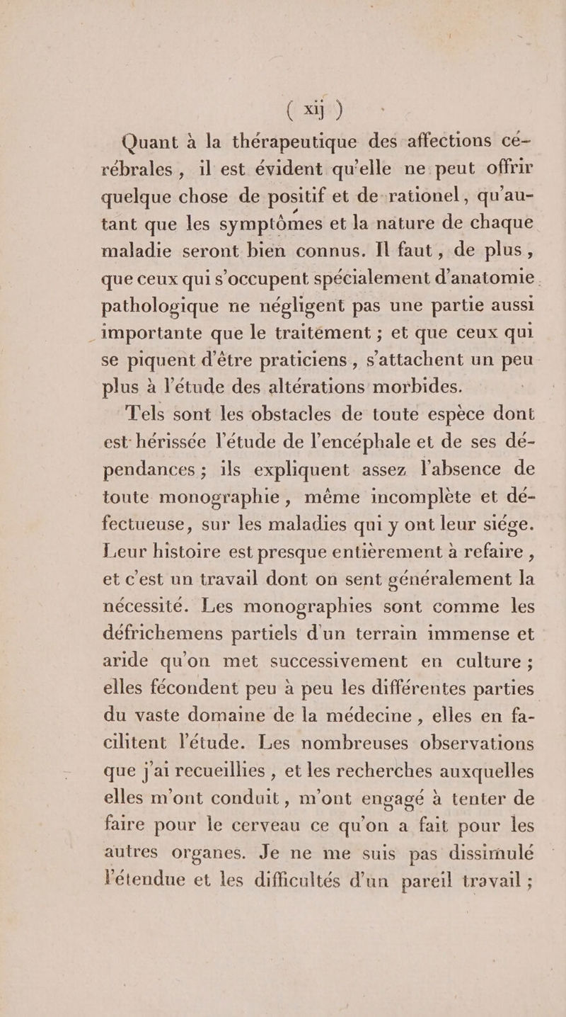 Quant à la thérapeutique des affections ce- rébrales , il est évident qu’elle ne peut offrir quelque chose de positif et de. rationel, qu'au- tant que les symptômes et la nature de chaque maladie seront bien connus. Il faut, de plus, que ceux qui s'occupent spécialement d'anatomie. pathologique ne négligent pas une partie aussi importante que le traitément ; et que ceux qui se piquent d'être praticiens , s’attachent un peu plus à l'étude des altérations morbides. Tels sont les obstacles de toute espèce dont est hérissée l'étude de l'encéphale et de ses dé- pendances ; ils expliquent assez l'absence de toute monographie, même incomplète et dé- fectueuse, sur les maladies qui y ont leur siége. Leur histoire est presque entièrement à refaire , et C'est un travail dont on sent généralement la nécessité. Les monographies sont comme les défrichemens partiels d'un terrain immense et aride qu'on met successivement en culture ; elles fécondent peu à peu les différentes parties du vaste domaine de la médecine , elles en fa- cilitent l'étude. Les nombreuses observations que j'ai recueillies , et les recherches auxquelles elles m'ont conduit, m'ont engagé à tenter de faire pour le cerveau ce qu'on a fait pour les autres organes. Je ne me suis pas dissimulé l'étendue et les difficultés d’un pareil travail ;