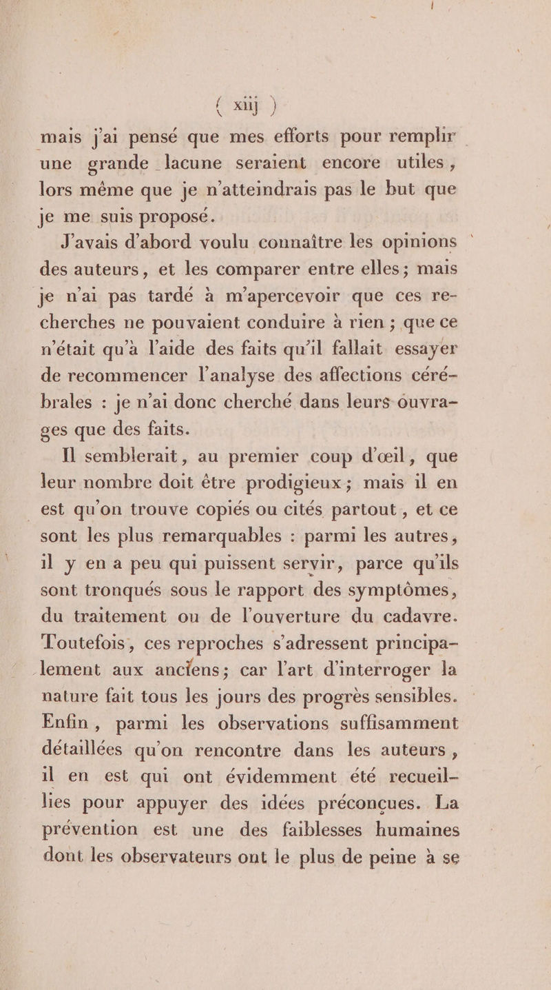 { x] ) mais j'ai pensé que mes efforts pour remplir une grande lacune seraient encore utiles , lors même que je n’atteindrais pas le but que je me suis proposé. J'avais d’abord voulu connaître les opinions des auteurs, et les comparer entre elles; mais je n’ai pas tardé à m’apercevoir que ces re- cherches ne pouvaient conduire à rien ; que ce n’était qu'a l'aide des faits qu'il fallait essayer de recommencer l'analyse des affections céré- brales : je n’ai donc cherché dans leurs ouvra- ges que des faits. Il semblerait, au premier coup d'œil, que leur nombre doit être prodigieux; mais il en _est qu'on trouve copiés ou cités partout, et ce sont les plus remarquables : parmi les autres, il y en a peu qui puissent servir, parce qu'ils sont tronqués sous le rapport des symptômes, du traitement ou de l'ouverture du cadavre. Toutefois, ces reproches s'adressent principa- lement aux anciens; car l’art d'interroger la nature fait tous les jours des progrès sensibles. Enfin , parmi les observations suffisamment détaillées qu’on rencontre dans les auteurs, il en est qui ont évidemment été recueil- lies pour appuyer des idées préconçues. La prévention est une des faiblesses humaines dont les observateurs ont le plus de peine à se