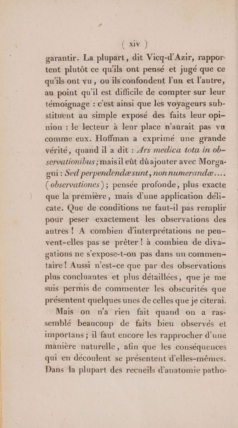 garantir. La plupart, dit Vicq-d'Azir, rappor- tent plutôt ce qu'ils ont pensé et jugé que ce qu'ils ont vu, ou ils confondent l’un et l’autre, au point qu'il est difficile de compter sur leur témoiïgnage : C’est ainsi que les voyageurs sub- stituent au simple exposé des faits leur opi- nion : le lecteur à leur place n'aurait pas vu comme eux. Hoffman a exprimé une grande vérité, quand il a dit : {rs medica tota in ob- servationibus ; mais il eüt dü ajouter avec Morga- gni : Sed perpendendæsunt, nonnumerandæ.… (observationes ); pensée profonde, plus exacte que la première, mais d’une application déli- cate. Que de conditions ne faut-il pas remplir pour peser exactement Îles observations des autres ! À combien d'interprétations ne peu- vent-elles pas se prêter ! à combien de diva- gations ne s'expose-t-on pas dans un commen- taire ! Aussi n'est-ce que par des observations plus concluantes et plus détaillées, que je me suis permis de commenter les obscurités que présentent quelques unes de celles que je citeraï. Mais on n'a rien fait quand on a ras- semblé beaucoup de faits bien observés et importans ; il faut encore les rapprocher d’une mamère naturelle, afin que les conséquences qui en découlent se présentent d’elles-mêmes. Dans la plupart des recueils d'anatomie patho-