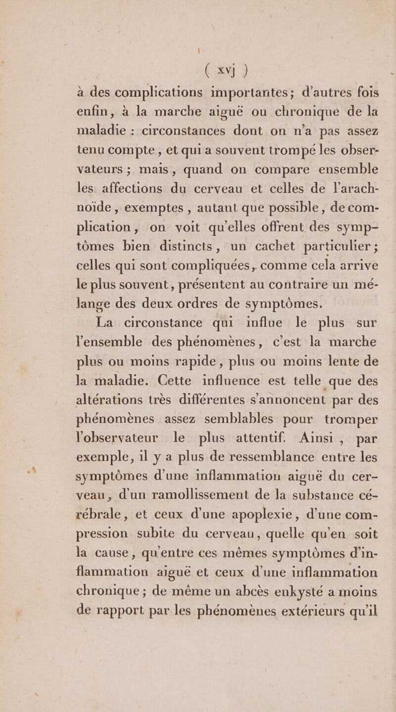 (xvj ) à des complications importantes; d’autres fois enfin, à la marche aiguë ou chronique de la maladie : circonstances dont on n'a pas assez tenu compte , et qui a souvent trompe les obser- vateurs ; mais, quand on compare ensemble les affections du cerveau et celles de l’arach- noïde , exemptes , autant que possible, de com- plication, on voit qu'elles offrent des symp- tomes bien distincts, un cachet particulier ; celles qui sont compliquées, comme cela arrive le plus souvent, présentent au contraire un mé- lange des deux ordres de symptômes. La circonstance qui influe le plus sur l'ensemble des phénomènes, c’est la marche plus ou moins rapide, plus où moins lente de la maladie. Cette influence est telle que des altérations très différentes s’annoncent par des phénomènes assez semblables pour tromper l'observateur le plus attentif. Ainsi, par exemple, 1l y a plus de ressemblance entre les symptômes d'une mflammation aiguë du cer- veau, d'un ramollissement de la substance cé- rébrale, et ceux d'une apoplexie, d’une com- pression subite du cerveau, quelle qu'en soit la cause, qu'entre ces mêmes symptômes d’in- flammation aiguë et ceux d'une inflammation chronique ; de même un abcès enkysté a moins de rapport par les phénomènes extérieurs qu'il