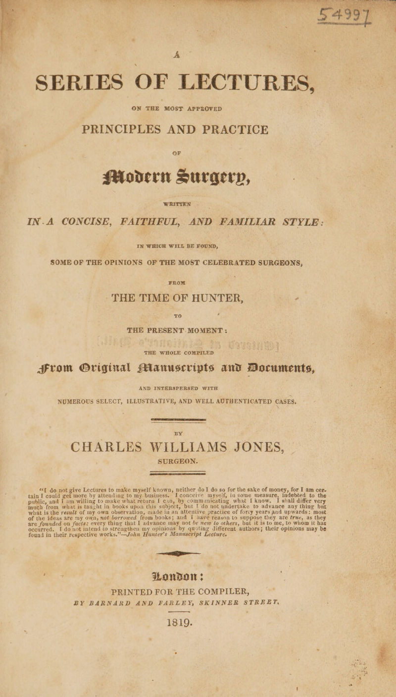 Vee, ee LU _ «§ « pea) | ee ere v- ~, on ee i A : « SERIES OF LECTURES, ON THE MOST APPROVED PRINCIPLES AND PRACTICE OF Modern Suragecy, WRITTEN - IN.A CONCISE, FAITHFUL, AND FAMILIAR STYLE: IN WHICH WILL BE FOUND, SOME OF THE OPINIONS OF THE MOST CELEBRATED SURGEONS, THE TIME OF HUNTER, he THE PRESENT MOMENT: THE WHOLE COMPILED — From Original Manuscripts and Documents, AND INTERSPERSED WITH NUMEROUS SELECT, ILLUSTRATIVE, AND WELL AUTHENTICATED CASES. sae bi BY CHARLES WILLIAMS JONES, SURGEON. *f do not give Lectures to make myself known, neither doI do so for the sake of money, for I am cer. tain I could get more by attending to my business. I conceive myself, in some measure, indebted to the public, and I am willing to make what return [ can, by communicating what I know. I shall differ very much from what is taught in books upon this snbject, but 1 do not undertake to advance any thing but what is the resulé of my own observation, nade in an attentive practice of forty years and upwards: most of the ideas are my own, not borrowed from books; and i have reason to suppose they are true, as the are founded on facts: every thing that I advance may not be new to others, but it is to me, to whom it hag occurred, I do not intend to strengthen my opinions by quoting different autnors; their opinions may be found in their respective works.”—John Hunter’s Manuscript Lecture. et BB : WonDow ; PRINTED FOR THE COMPILER, BY BARNARD AND FARLEY, SKINNER STREET, 1819.