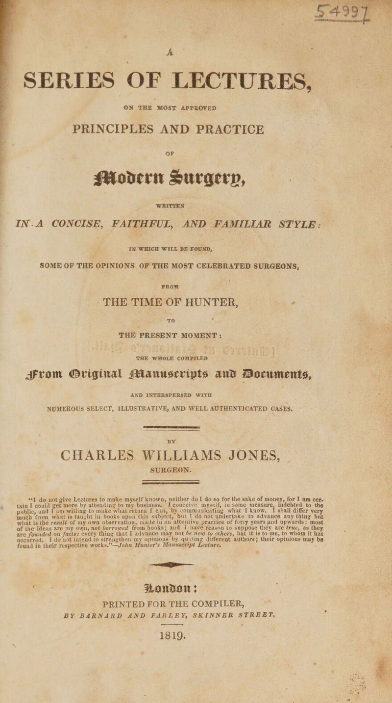 es : ay SERIES OF LECTURES, ON THE MOST APPROVED j PRINCIPLES AND PRACTICE OF | Modern Surgery, WRITTEN IN.A CONCISE, FAITHFUL, AND FAMILIAR STYLE: IN WHICH WILL BE FOUND, SOME OF THE OPINIONS OF THE MOST CELEBRATED SURGEONS, THE TIME OF HUNTER, Te THE PRESENT. MOMENT : THE WHOLE pe Bi . From Original Manuscripts and Documents, AND INTERSPERSED WITH NUMEROUS SELECT, ILLUSTRATIVE, AND WELL AUTHENTICATED CASES, BY CHARLES WILLIAMS JONES, SURGEON. «<f do not give Lectures to make myself known, neither doI do so for the sake of money, for I am cer. tain I could get more by attending to my business. Iconceive myself, in some measure, indebted to the public, and I am willing to make what return I can, by communicating what I know. shall differ very much from what is taught in books upon this subject, but 1 do not undertake to advance any thing but what is the resulé of my own observation, made in an attentive practice of forty years and upwards: most of the ideas are my own, not borrowed from books; and i have reason to suppose they are true, as they are founded on facts: every thing that I advance may not be new éo others, but it is to me, to whom it hag occurred. I do not intend to strengthen my opinions by quoting different autnors; their opinions may be found in their respective works.”—John Hunter’s Manuscript Lecture. —— a. — Ponwow: PRINTED FOR THE COMPILER, : BY BARNARD AND FARLEY, SKINNER STREET, 1819.