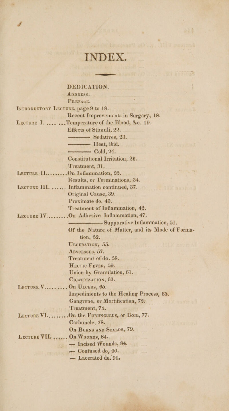 INDEX. RBI DEDICATION. ADDRESS. PREFACE. Intropuctory Lecturs, page 9 to 18. Recent Improvements in Surgery, 18. Lecture J. .... ...Temperature of the Blood, &c. 19. Effects of Stimuli, 22. Sedatives, 23. Heat, ibid. Cold, 24. Constitutional Irritation, 26. Treatment, 31. Lecture Hl... 22.0 On Inflammation, 32. Results, or Terminations, 34. Lecrore III. ...... Inflammation continued, 37. Original Cause, 39. Proximate do. 40. Treatment of Inflammation, 42. Lecture IV:........ On Adhesive Inflammation, 47. Suppurative Inflammation, 51. Of the Nature of Matter, and its Mode of Forma- tion, 52. Uxceration, 55. ABSCESSES, 57, Treatment of do. 58. Hectic Fever, 59. Union by Granulation, 61. CicaTRIZATION, 63. Lecture V......... On Utcers, 65. Impediments to the Healing Process, 65. Gangrene, or Mortification, 72. Treatment, 74. Lecture VI.,.......On the Furuneuus, or Bow, 77. Carbuncle, 78. On Burns anv Scarps, 79. Lecture VII, ,.,,.. On Wounpns, 84. — Incised Wounds, 84. —- Contused do, 90. — Lacerated do, 91. Pe! a . bo Me A ee se