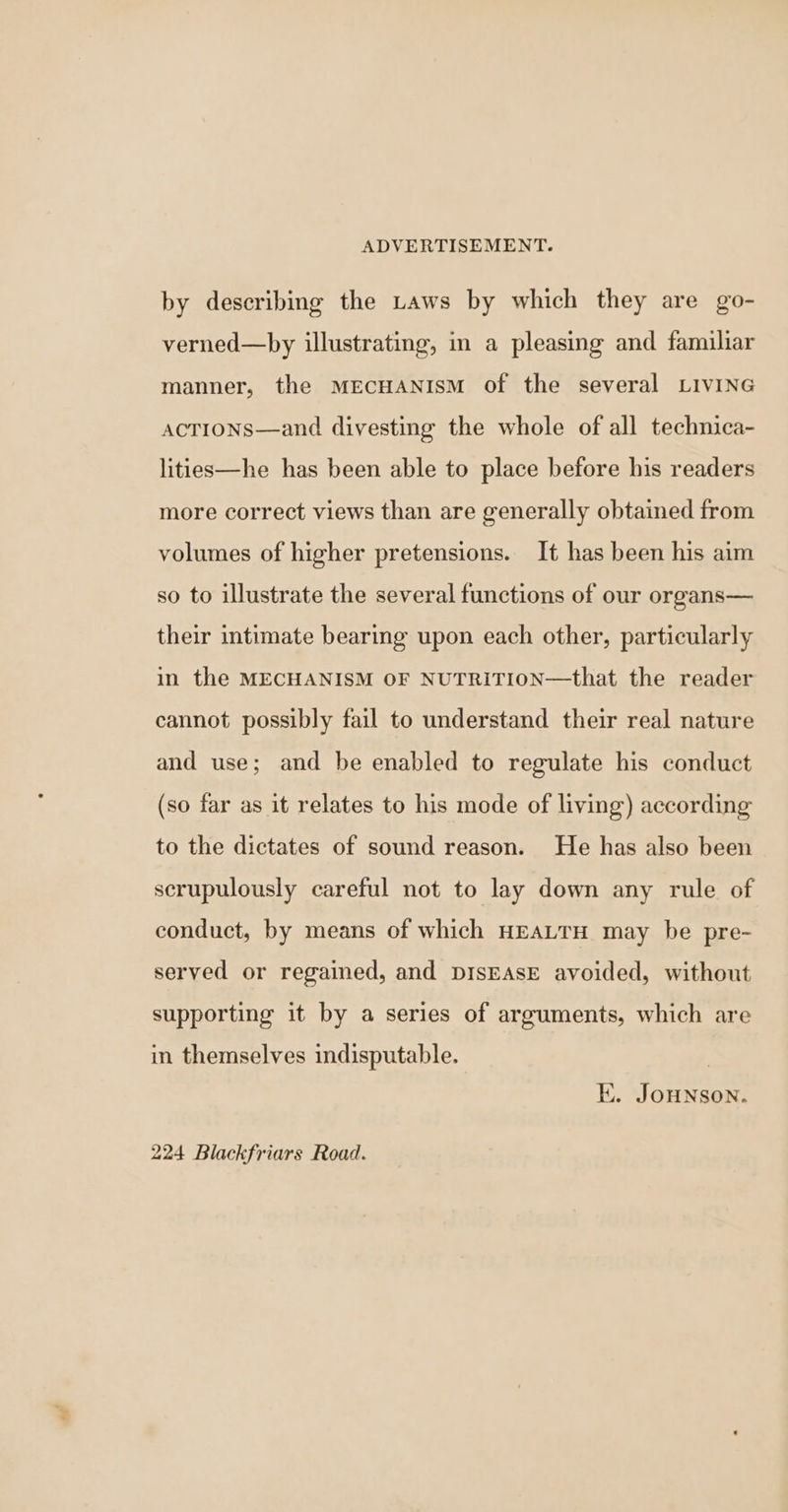 by describing the Laws by which they are go- verned—by illustrating, in a pleasing and familiar manner, the MECHANISM of the several LivING actions—and divesting the whole of all technica- lities—he has been able to place before his readers more correct views than are generally obtained from volumes of higher pretensions. It has been his aim so to illustrate the several functions of our organs— their intimate bearing upon each other, particularly in the MECHANISM OF NUTRITION—that the reader cannot possibly fail to understand their real nature and use; and be enabled to regulate his conduct (so far as it relates to his mode of living) according to the dictates of sound reason. He has also been scrupulously careful not to lay down any rule of conduct, by means of which HEALTH may be pre- served or regained, and DISEASE avoided, without supporting it by a series of arguments, which are in themselves indisputable. | Ki. JoHNson. 224 Blackfriars Road.