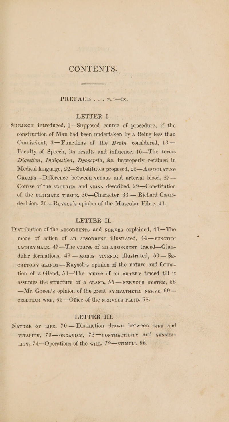 CONTENTS. PREFACE. ...:. P. i-ix. LETTER I. SuBJEcT introduced, 1—Supposed course of procedure, if the construction of Man had been undertaken by a Being less than Omniscient, 3— Functions of the Brain considered, 13 — Faculty of Speech, its results and influence, 16—The terms Digestion, Indigestion, Dyspepsia, &amp;c. improperly retained in Medical language, 22—Substitutes proposed, 25— AssimILATING OrGaxs—Difference between venous and arterial blood, 27— Course of the arteries and veins described, 29—Constitution of the ULTIMATE TISSUE, 30—Character 33 — Richard Ceeur- de-Lion, 36--Ruyscun’s opinion of the Muscular Fibre, 41. LETTER II. Distribution of the aBsORBENTs and NERVES explained, 43—The mode of action of an apsorBENT illustrated, 44—punctumM LACHRYMALE, 47—The course of an ABSORBENT traced—Glan- dular formations, 49— mopus viveNnD1 illustrated, 50— Sr- CRETORY GLANDS— Ruysch’s opinion of the nature and forma- tion of a Gland, 50—The course of an artery traced till it assumes the structure of a eutanp, 55— NERVOUS SYSTEM, 58 —Mr. Green’s opinion of the great SYMPATHETIC NERVE, 60— CELLULAR WEB, 65—Office of the NERVOUS FLUID, 68. LETTER II. NatuRE oF LIFE, 70 — Distinction drawn between Lire and VITALITY, 70—oORGANISM, 73——-CONTRACTILITY and SENSIBI- tity, 74—Operations of the wit, 79—sTIMULI, 86.