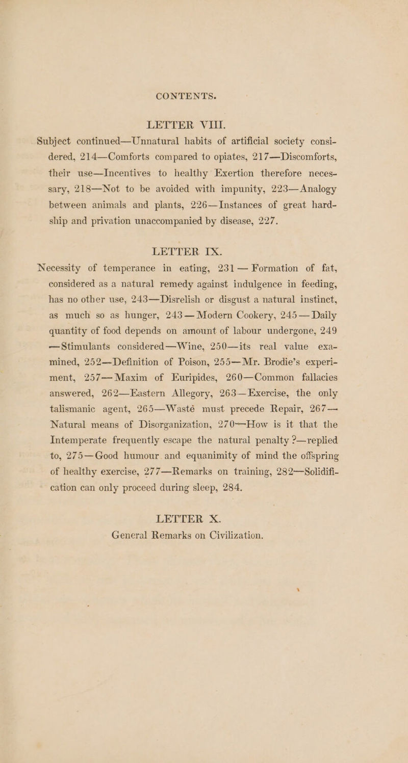 LETTER VIII. Subject continued—Unnatural habits of artificial society consi- dered, 214—Comforts compared to opiates, 217—Discomforts, their use—Incentives to healthy Exertion therefore neces- sary, 218—Not to be avoided with impunity, 223— Analogy between animals and plants, 226—Instances of great hard- ship and privation unaccompanied by disease, 227. LETTER IX. Necessity of temperance in eating, 231— Formation of fat, considered as a natural remedy against indulgence in feeding, has no other use, 243—Disrelish or disgust a natural instinct, as much so as hunger, 243— Modern Cookery, 245 — Daily quantity of food depends on amount of labour undergone, 249 —Stimulants considered—Wine, 250—its real value exa- mined, 252—Definition of Poison, 255—Mr. Brodie’s experi- ment, 257— Maxim of Euripides, 260—Common fallacies answered, 262—KEastern Allegory, 263—Exercise, the only talismanic agent, 265—Wasté must precede Repair, 267— Natural means of Disorganization, 270-—-How is it that the Intemperate frequently escape the natural penalty ?—replied to, 275—Good humour and equanimity of mind the offspring of healthy exercise, 277—Remarks on training, 282—Solidifi- cation can only proceed during sleep, 284. LETTER X. General Remarks on Civilization.