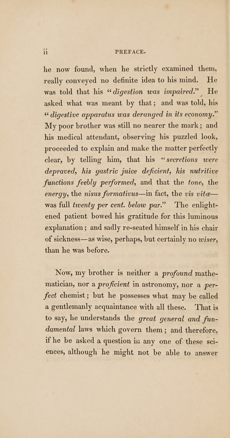he now found, when he strictly examined them, really conveyed no definite idea to his mind. He was told that his “digestion was impaired.” He asked what was meant by that; and was told, his * digestive apparatus was deranged in its economy.” My poor brother was still no nearer the mark; and his medical attendant, observing his puzzled look, proceeded to explain and make the matter perfectly clear, by telling him, that his “secretions were depraved, his gastric juice deficient, his nutritive functions feebly performed, and that the tone, the energy, the nisus formativus—ain fact, the vis vite— was full twenty per cent. below par.” ‘The enlight- ened patient bowed his gratitude for this luminous explanation; and sadly re-seated himself in his chair of sickness—as wise, perhaps, but certainly no wiser, than he was before. Now, my brother is neither a profound mathe- matician, nor a proficient in astronomy, nor a per- fect chemist; but he possesses what may be called a gentlemanly acquaintance with all these. That is to say, he understands the great general and fun- damental laws which govern them; and therefore, if he be asked a question in any one of these sci- ences, although he might not be able to answer