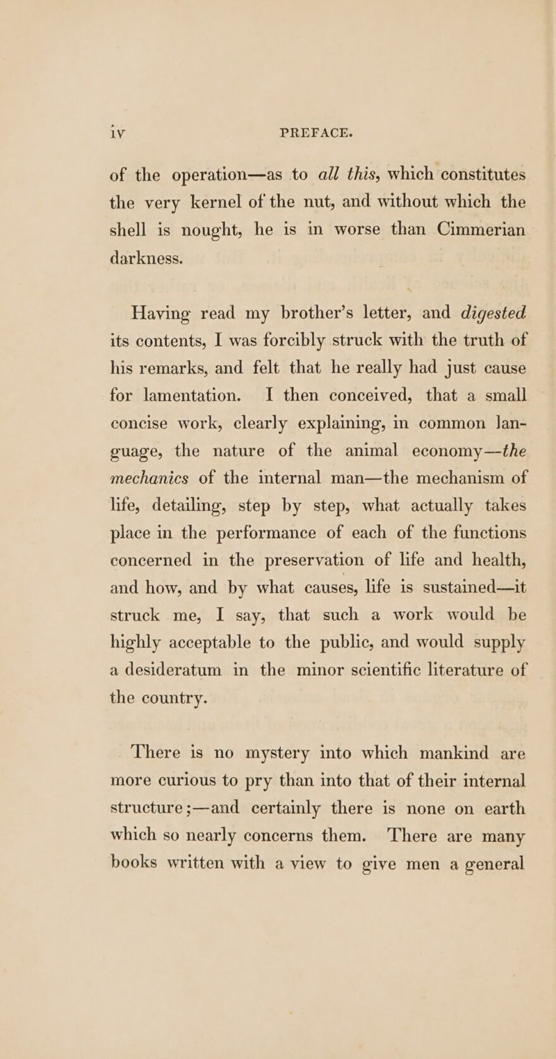 of the operation—as to all this, which constitutes the very kernel of the nut, and without which the shell is nought, he is in worse than Cimmerian darkness. Having read my brother’s letter, and digested its contents, I was forcibly struck with the truth of his remarks, and felt that he really had just cause for lamentation. I then conceived, that a small concise work, clearly explaining, in common lJan- guage, the nature of the animal economy—the mechanics of the internal man—the mechanism of life, detailing, step by step, what actually takes place in the performance of each of the functions concerned in the preservation of life and health, and how, and by what causes, life is sustained—it struck me, I say, that such a work would be highly acceptable to the public, and would supply a desideratum in the minor scientific literature of the country. There is no mystery into which mankind are more curious to pry than into that of their internal structure ;—and certainly there is none on earth which so nearly concerns them. There are many books written with a view to give men a general
