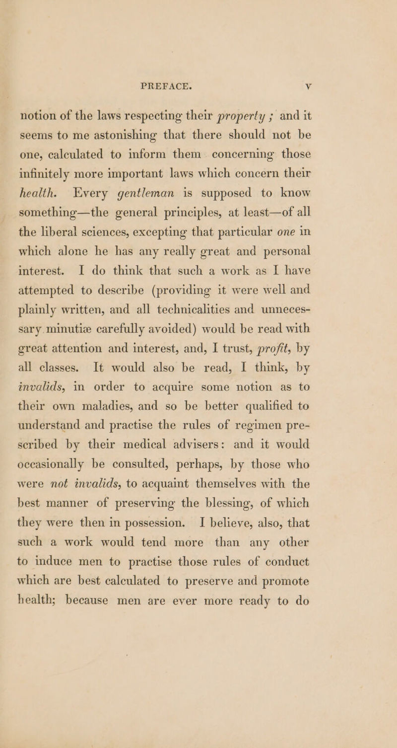 notion of the laws respecting their property ; and it seems to me astonishing that there should not be one, calculated to inform them concerning those infinitely more important laws which concern their health. Every gentleman is supposed to know something—the general principles, at least—of all the liberal sciences, excepting that particular one in which alone he has any really great and personal interest. I do think that such a work as I have attempted to describe (providing it were well and plainly written, and all technicalities and unneces- sary. minutie carefully avoided) would be read with great attention and interest, and, I trust, profit, by all classes. It would also be read, I think, by invalids, in order to acquire some notion as to their own maladies, and so be better qualified to understand and practise the rules of regimen pre- scribed by their medical advisers: and it would occasionally be consulted, perhaps, by those who were not invalids, to acquaint themselves with the best manner of preserving the blessing, of which they were then in possession. I believe, also, that such a work would tend more than any other to induce men to practise those rules of conduct which are best calculated to preserve and promote health; because men are ever more ready to do