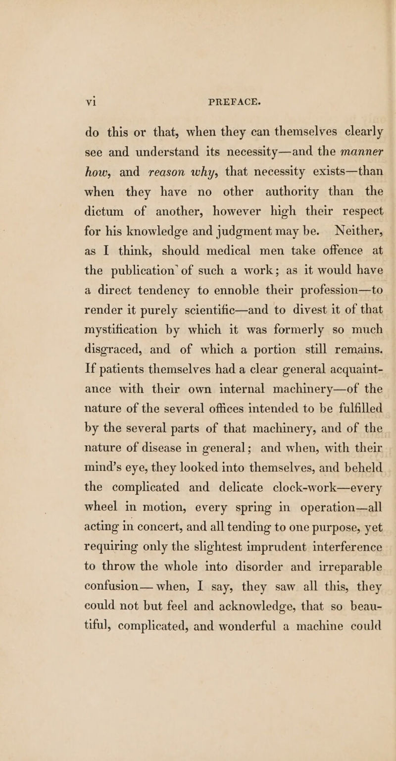 do this or that, when they can themselves clearly see and understand its necessity—and the manner how, and reason why, that necessity exists—than when they have no other authority than the dictum of another, however high their respect for his knowledge and judgment may be. Neither, as I think, should medical men take offence at the publication’ of such a work; as it would have a direct tendency to ennoble their profession—to render it purely scientific—and to divest it of that mystification by which it was formerly so much disgraced, and of which a portion still remains. If patients themselves had a clear general acquaint- ance with their own internal machinery—of the nature of the several offices intended to be fulfilled by the several parts of that machinery, and of the nature of disease in general; and when, with their mind’s eye, they looked into themselves, and beheld the complicated and delicate clock-work—every wheel in motion, every spring in operation—all acting in concert, and all tending to one purpose, yet requiring only the slightest imprudent interference to throw the whole into disorder and irreparable confusion— when, I say, they saw all this, they could not but feel and acknowledge, that so beau- tiful, complicated, and wonderful a machine could