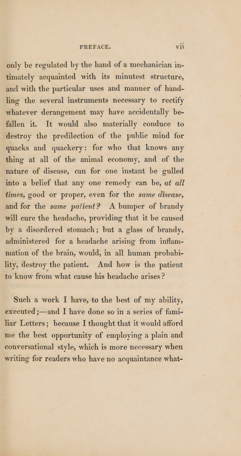 only be regulated by the hand of a mechanician in- timately acquainted with its minutest structure, and with the particular uses and manner of hand- ling the several instruments necessary to rectify whatever derangement may have accidentally be- fallen it. It would also materially conduce to destroy the predilection of the public mind for quacks and quackery: for who that knows any thing at all of the animal economy, and of the nature of disease, can for one instant be gulled into a belief that any one remedy can be, at all times, good or proper, even for the same disease, and for the same patient? A bumper of brandy will cure the headache, providing that it be caused by a disordered stomach; but a glass of brandy, administered for a headache arising from inflam- mation of the brain, would, in all human probabi- lity, destroy the patient. And how is the patient to know from what cause his headache arises ? Such a work I have, to the best of my ability, executed ;—and I have done so in a series of fami- liar Letters; because I thought that it would afford me the best opportunity of employing a plain and conversational style, which is more necessary when writing for readers who have no acquaintance what-