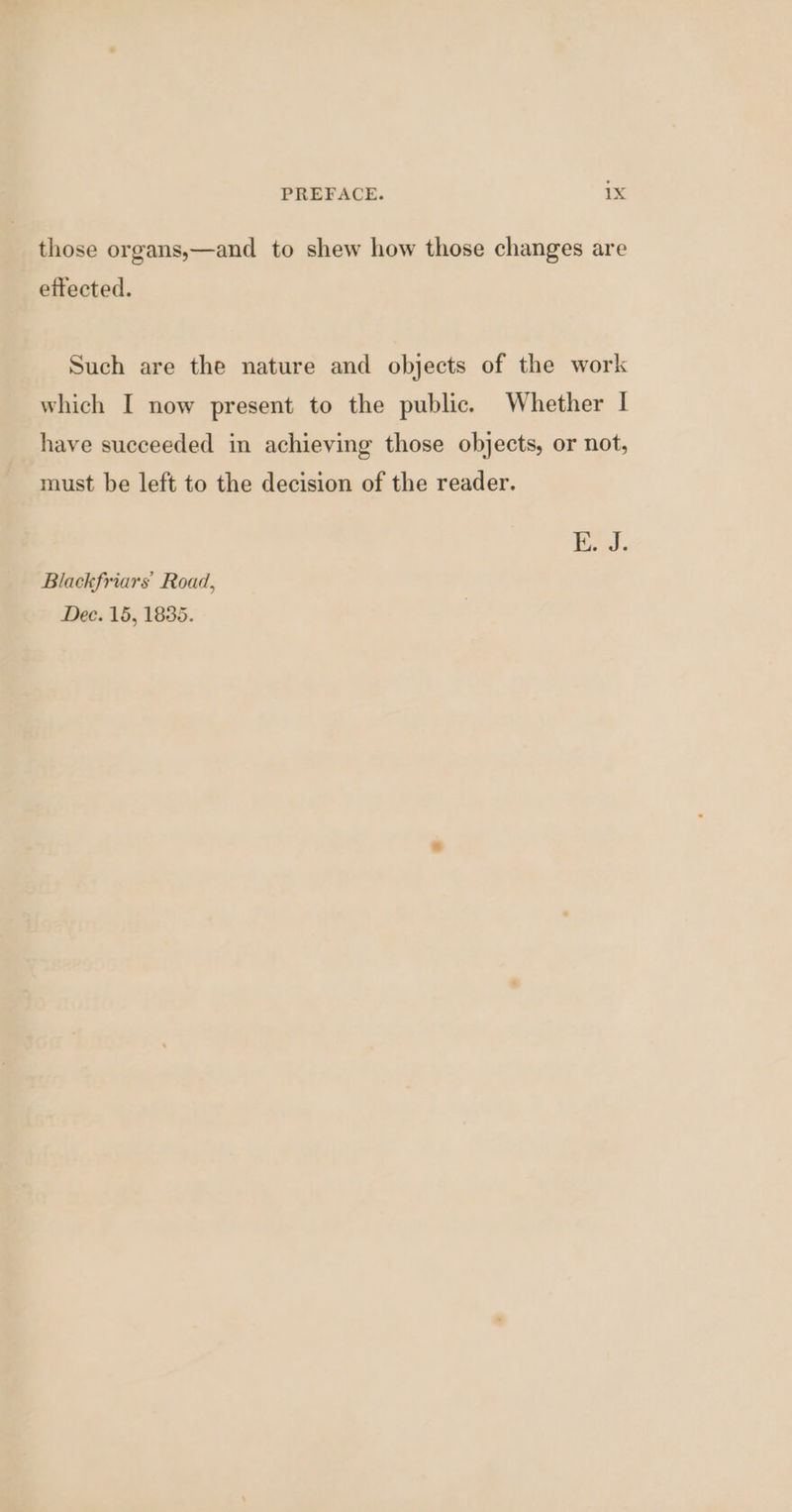 those organs,—and to shew how those changes are ettected. Such are the nature and objects of the work which I now present to the public. Whether | have succeeded in achieving those objects, or not, must be left to the decision of the reader. Ee. Blackfriars Road, Dee. 15, 1835.