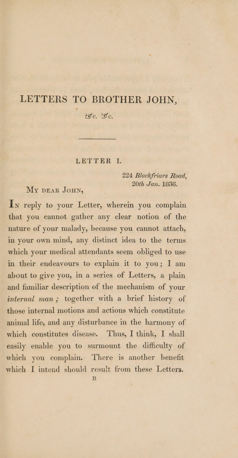 LETTERS TO BROTHER JOHN, tc. 'De. LETTER I. 224 Blackfriars Road, 20th Jan. 1836. My pear Joun, Ty reply to your Letter, wherein you complain that you cannot gather any clear notion of the nature of your malady, because you cannot attach, in your own mind, any distinct idea to the terms which your medical attendants seem obliged to use in their endeavours to explain it to you; I am about to give you, in a series of Letters, a plain and familiar description of the mechanism of your internal man; together with a brief history of those internal motions and actions which constitute ~ animal life, and any disturbance in the harmony of which constitutes disease. ‘Thus, I think, I shall easily enable you to surmount the difficulty of which you complain. There is another benefit which I intend should result from these Letters. B