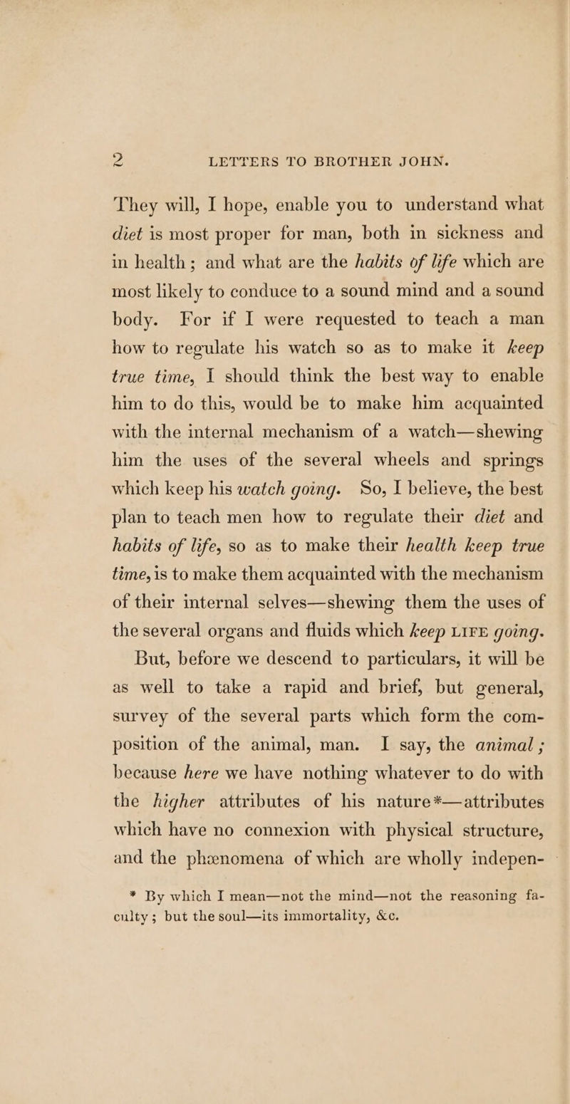 They will, I hope, enable you to understand what diet is most proper for man, both in sickness and in health; and what are the habits of life which are most likely to conduce to a sound mind and a sound body. For if I were requested to teach a man how to regulate his watch so as to make it keep true time, I should think the best way to enable him to do this, would be to make him acquainted with the internal mechanism of a watch—shewing him the uses of the several wheels and springs which keep his watch going. So, I believe, the best plan to teach men how to regulate their diet and habits of life, so as to make their health keep true time, is to make them acquainted with the mechanism of their internal selves—shewing them the uses of the several organs and fluids which keep LIFE going. But, before we descend to particulars, it will be as well to take a rapid and brief, but general, survey of the several parts which form the com- position of the animal, man. I say, the animal ; because here we have nothing whatever to do with the higher attributes of his nature *—attributes which have no connexion with physical structure, and the phenomena of which are wholly indepen- - * By which I mean—not the mind—not the reasoning fa- culty; but the soul—its immortality, &amp;c.