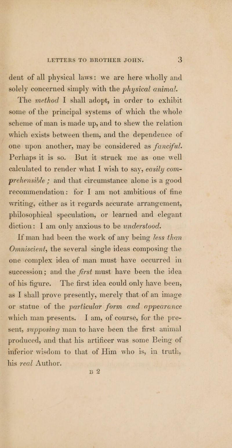 dent of all physical laws: we are here wholly and solely concerned simply with the physical animal. The method I shall adopt, in order to exhibit some of the principal systems of which the whole scheme of man is made up, and to shew the relation which exists between them, and the dependence of one upon another, may be considered as fanciful. Perhaps it is so. But it struck me as one well calculated to render what I wish to say, easily com- prehensible ; and that circumstance alone is a good recommendation: for I am not ambitious of fine writing, either as it regards accurate arrangement, philosophical speculation, or learned and elegant diction: I am only anxious to be understood. If man had been the work of any being less than Omniscient, the several single ideas composing the one complex idea of man must have occurred in succession; and the first must have been the idea of his figure. ‘The first idea could only have been, as I shall prove presently, merely that of an image or statue of the particular form and appearance which man presents. I am, of course, for the pre- sent, supposing man to have been the first animal produced, and that his artificer was some Being of inferior wisdom to that of Him who is, in truth, his real Author. BZ