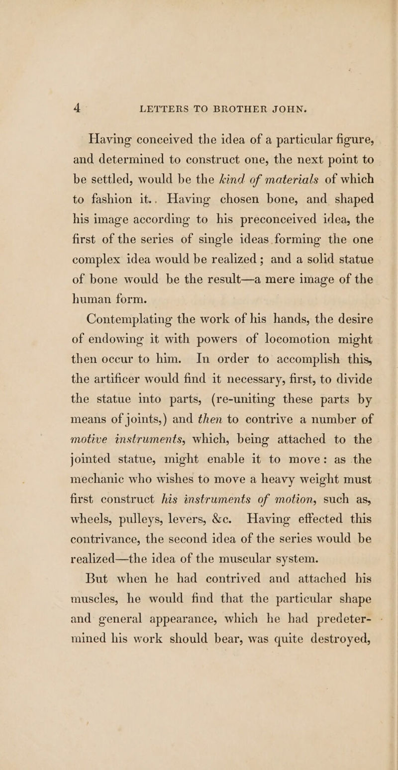 Having conceived the idea of a particular figure, and determined to construct one, the next point to be settled, would be the kind of materials of which to fashion it.. Having chosen bone, and shaped his image according to his preconceived idea, the first of the series of single ideas forming the one complex idea would be realized ; and a solid statue of bone would be the result—a mere image of the human form. Contemplating the work of his hands, the desire of endowing it with powers of locomotion might then occur to him. In order to accomplish this, the artificer would find it necessary, first, to divide the statue into parts, (re-uniting these parts by means of joints,) and then to contrive a number of motive instruments, which, being attached to the jointed statue, might enable it to move: as the mechanic who wishes to move a heavy weight must first construct his instruments of motion, such as, wheels, pulleys, levers, &amp;c. Having effected this contrivance, the second idea of the series would be realized—the idea of the muscular system. But when he had contrived and attached his muscles, he would find that the particular shape and general appearance, which he had predeter- - mined his work should bear, was quite destroyed,