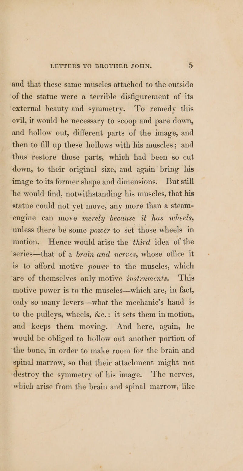 and that these same muscles attached to the outside of the statue were a terrible disfigurement of its external beauty and symmetry. ‘To remedy this evil, it would be necessary to scoop and pare down, and hollow out, different parts of the image, and then to fill up these hollows with his muscles; and thus restore those parts, which had been so cut down, to their original size, and again bring his image to its former shape and dimensions. But still ‘he would find, notwithstanding his muscles, that his statue could not yet move, any more than a steam- engine can move merely because it has wheels, unless there be some power to set those wheels in motion. Hence would arise the third idea of the ‘series—that of a brain and nerves, whose office it is to afford motive power to the muscles, which are of themselves only motive instruments. ‘This motive power is to the muscles—which are, in fact, only so many levers—what the mechanic’s hand is to the pulleys, wheels, &c.: it sets them in motion, and keeps them moving. And here, again, he would be obliged to hollow out another portion of ‘the bone, in order to make room for the brain and spinal marrow, so that their attachment might not destroy the symmetry of his image. ‘The nerves, which arise from the brain and spinal marrow, like