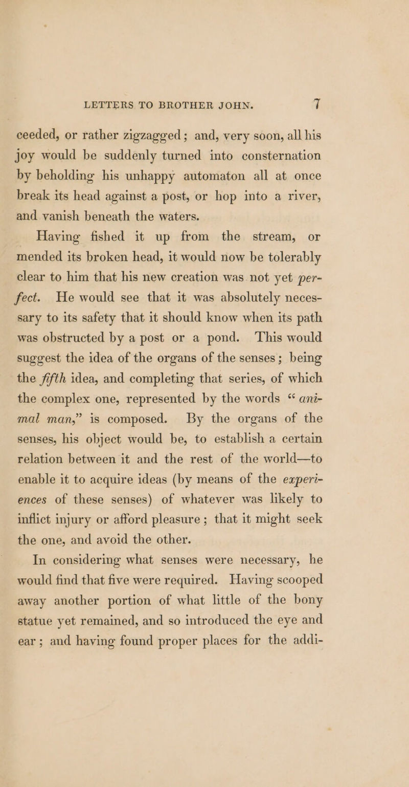 ceeded, or rather zigzagged; and, very soon, all his joy would be suddenly turned into consternation by beholding his unhappy automaton all at once break its head against a post, or hop into a river, and vanish beneath the waters. Having fished it up from the stream, or mended its broken head, it would now be tolerably clear to him that his new creation was not yet per- fect. He would see that it was absolutely neces- sary to its safety that it should know when its path was obstructed by a post or a pond. This would suggest the idea of the organs of the senses; being the fifth idea, and completing that series, of which the complex one, represented by the words “ ani- mal man,” is composed. By the organs of the senses, his object would be, to establish a certain relation between it and the rest of the world—to enable it to acquire ideas (by means of the experi- ences of these senses) of whatever was likely to inflict injury or afford pleasure ; that it might seek the one, and avoid the other. In considering what senses were necessary, he would find that five were required. Having scooped away another portion of what little of the bony statue yet remained, and so introduced the eye and ear; and having found proper places for the addi-