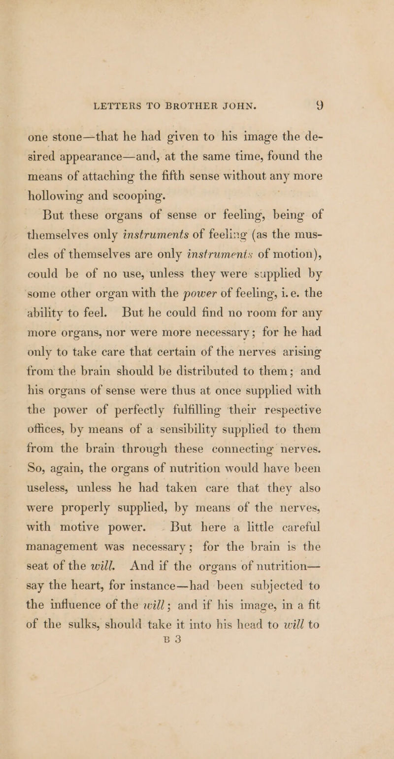 one stone—that he had given to his image the de- sired appearance—and, at the same time, found the means of attaching the fifth sense without any more hollowing and scooping. | But these organs of sense or feeling, being of themselves only instruments of feeling (as the mus- cles of themselves are only instruments of motion), could be of no use, unless they were supplied by some other organ with the power of feeling, i.e. the ability to feel. But he could find no room for any more organs, nor were more necessary; for he had only to take care that certain of the nerves arising from the brain should be distributed to them; and his organs of sense were thus at once supplied with the power of perfectly fulfilling their respective offices, by means of a sensibility supplied to them from the brain through these connecting nerves. So, again, the organs of nutrition would have been useless, unless he had taken care that they also were properly supplied, by means of the nerves, with motive power. — But here a little careful management was necessary; for the brain is the seat of the will. And if the organs of nutrition— _ say the heart, for instance—had been subjected to the influence of the will; and if his image, in a fit of the sulks, should take it into his head to will to & 3