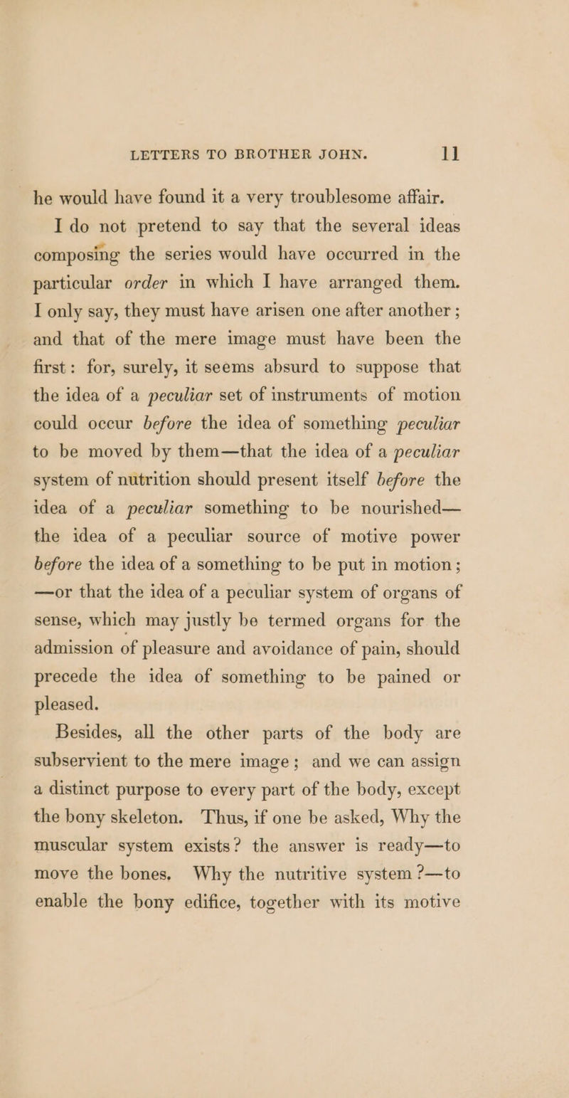 he would have found it a very troublesome affair. Ido not pretend to say that the several ideas composing the series would have occurred in the particular order in which I have arranged them. I only say, they must have arisen one after another ; and that of the mere image must have been the first: for, surely, it seems absurd to suppose that the idea of a peculiar set of instruments of motion could occur before the idea of something peculiar to be moved by them—that the idea of a peculiar system of nutrition should present itself before the idea of a peculiar something to be nourished— the idea of a peculiar source of motive power before the idea of a something to be put in motion; —or that the idea of a peculiar system of organs of sense, which may justly be termed organs for the admission of pleasure and avoidance of pain, should precede the idea of something to be pained or pleased. Besides, all the other parts of the body are subservient to the mere image; and we can assign a distinct purpose to every part of the body, except the bony skeleton. Thus, if one be asked, Why the muscular system exists? the answer is ready—to move the bones. Why the nutritive system ?—to enable the bony edifice, together with its motive