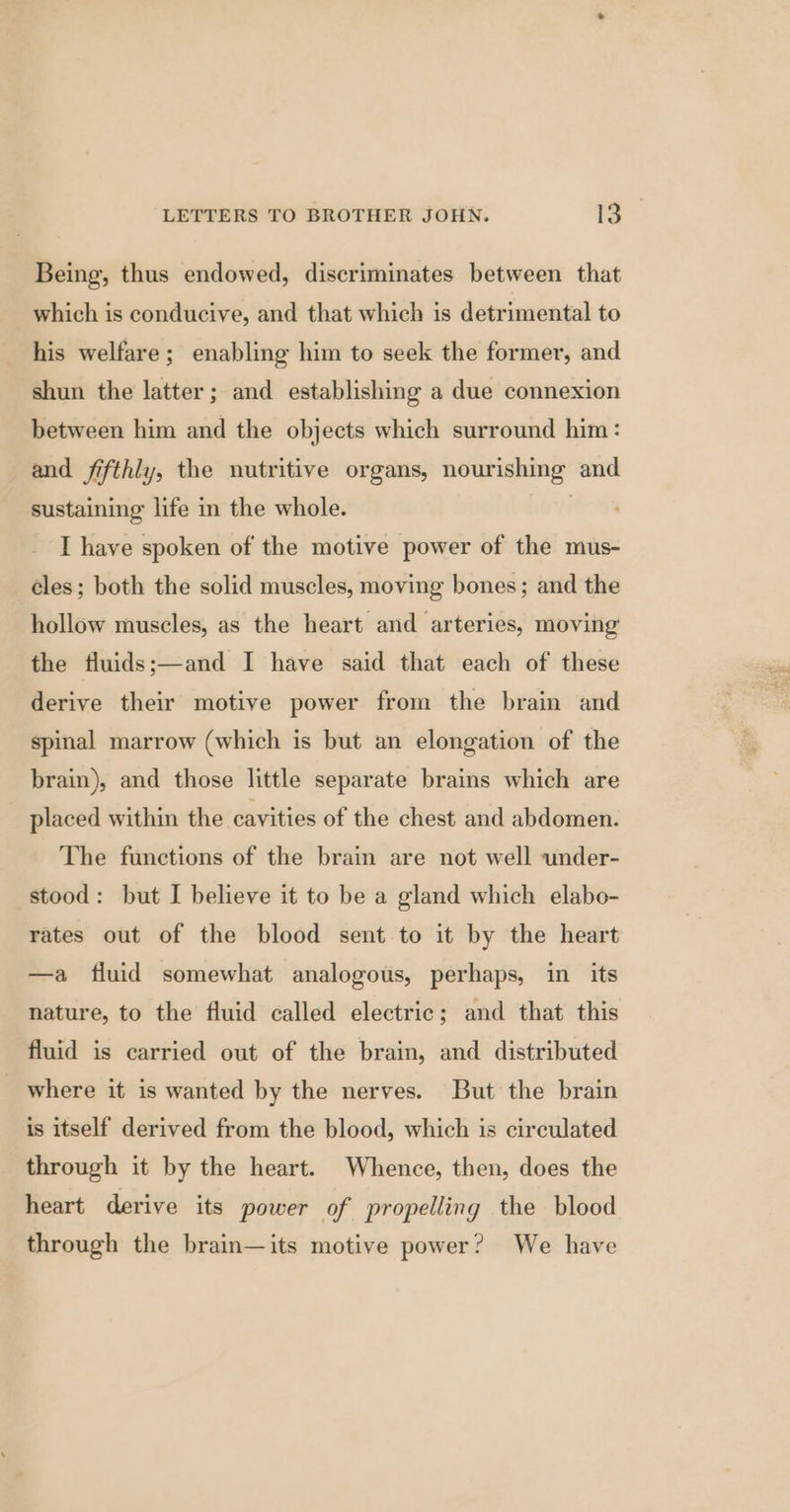 Being, thus endowed, discriminates between that which is conducive, and that which is detrimental to his welfare; enabling him to seek the former, and shun the latter; and establishing a due connexion between him and the objects which surround him: and fifthly, the nutritive organs, nourishing and sustaining life in the whole. | I have spoken of the motive power of the mus- eles; both the solid muscles, moving bones; and the hollow muscles, as the heart and arteries, moving’ the fluids;—and I have said that each of these derive their motive power from the brain and spinal marrow (which is but an elongation of the brain), and those little separate brains which are placed within the cavities of the chest and abdomen. The functions of the brain are not well under- stood: but I believe it to be a gland which elabo- rates out of the blood sent to it by the heart —a fluid somewhat analogous, perhaps, in its nature, to the fluid called electric; and that this fluid is carried out of the brain, and distributed where it is wanted by the nerves. But the brain is itself derived from the blood, which is circulated through it by the heart. Whence, then, does the heart derive its power of propelling the blood through the brain—its motive power? We have