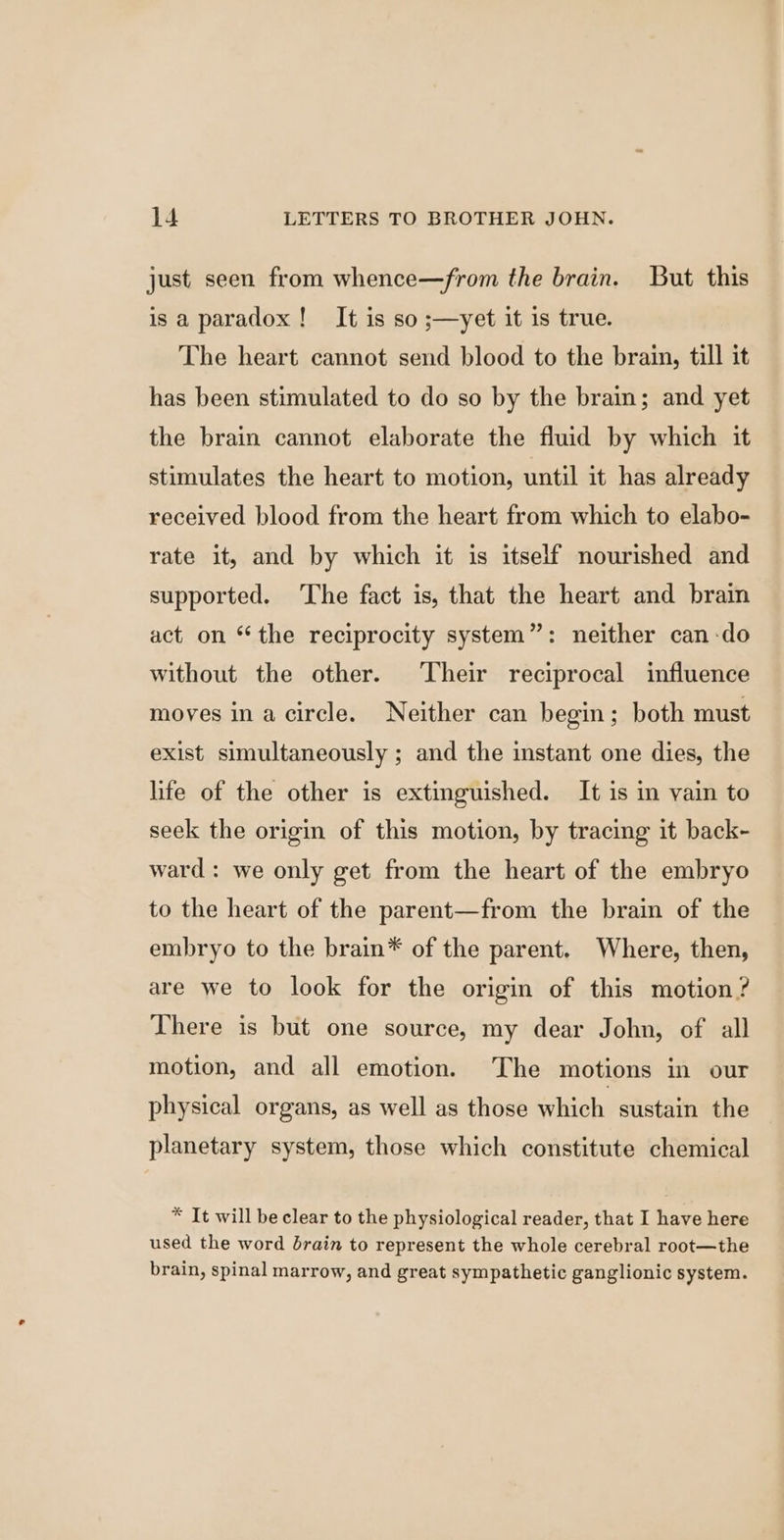 just seen from whence—from the brain. But this is a paradox! It is so ;—yet it is true. The heart cannot send blood to the brain, till it has been stimulated to do so by the brain; and yet the brain cannot elaborate the fluid by which it stimulates the heart to motion, until it has already received blood from the heart from which to elabo- rate it, and by which it is itself nourished and supported. The fact is, that the heart and brain act on “the reciprocity system”: neither can-do without the other. Their reciprocal influence moves ina circle. Neither can begin; both must exist simultaneously ; and the instant one dies, the lite of the other is extinguished. It is in vain to seek the origin of this motion, by tracing it back- ward : we only get from the heart of the embryo to the heart of the parent—from the brain of the embryo to the brain* of the parent. Where, then, are we to look for the origin of this motion? There is but one source, my dear John, of all motion, and all emotion. The motions in our physical organs, as well as those which sustain the planetary system, those which constitute chemical * It will be clear to the physiological reader, that I have here used the word drain to represent the whole cerebral root—the brain, spinal marrow, and great sympathetic ganglionic system.