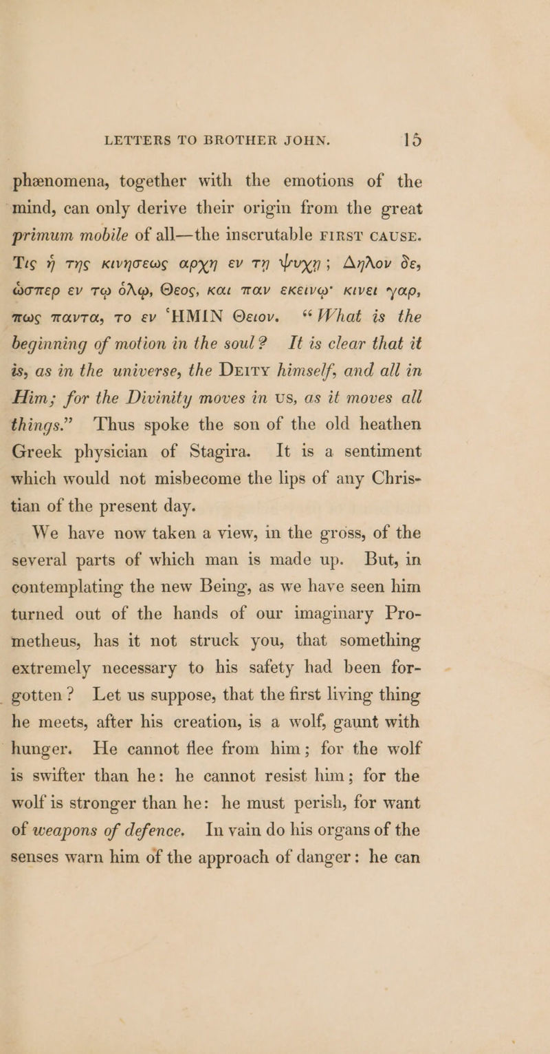phenomena, together with the emotions of the mind, can only derive their origin from the great primum mobile of all—the inscrutable First CAUSE. Tis ) TyS KiwynoTews apyn ev Tn Yrvyn; Anrov de, @OTTED EV T@ OAM, OEos, KL TAY EKELV@ KIEL yap, ays mavra, To ev ‘HMIN Oeov. “What is the beginning of motion in the soul? It is clear that it is, as in the universe, the Derry himself, and all in Him; for the Divinity moves in us, as it moves all things.” Thus spoke the son of the old heathen Greek physician of Stagira. It is a sentiment which would not misbecome the lips of any Chris- tian of the present day. We have now taken a view, in the gross, of the several parts of which man is made up. But, in contemplating the new Being, as we have seen him turned out of the hands of our imaginary Pro- metheus, has it not struck you, that something extremely necessary to his safety had been for- gotten? Let us suppose, that the first living thing he meets, after his creation, is a wolf, gaunt with hunger. He cannot flee from him; for the wolf is swifter than he: he cannot resist him; for the wolf is stronger than he: he must perish, for want of weapons of defence. In vain do his organs of the senses warn him of the approach of danger: he can
