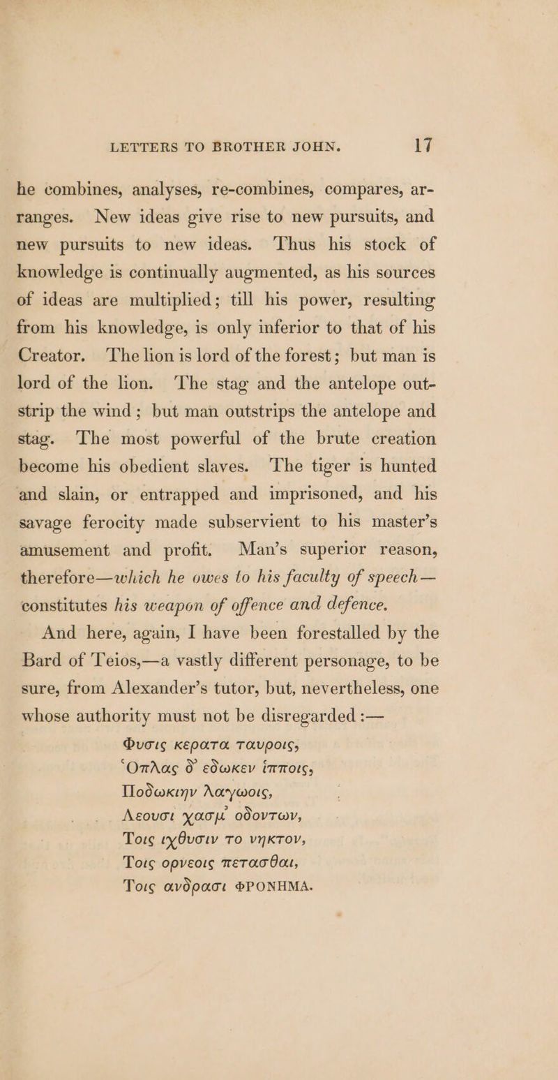 he combines, analyses, re-combines, compares, ar- ranges. New ideas give rise to new pursuits, and new pursuits to new ideas. ‘Thus his stock of knowledge is continually augmented, as his sources of ideas are multiplied; till his power, resulting from his knowledge, is only inferior to that of his Creator. The lion is lord of the forest; but man is lord of the lion. The stag and the antelope out- strip the wind; but man outstrips the antelope and stag. The most powerful of the brute creation become his obedient slaves. ‘The tiger is hunted and slain, or entrapped and imprisoned, and his savage ferocity made subservient to his master’s amusement and profit. Man’s superior reason, therefore—which he owes to his faculty of speech — constitutes his weapon of offence and defence. And here, again, I have been forestalled by the Bard of ‘Teios,—a vastly different personage, to be sure, from Alexander’s tutor, but, nevertheless, one whose authority must not be disregarded :— @voig KENPATA TAVEOIS, ‘OmAas &amp; edwkev intors, Tlodwxiny Aaywors, Agovot yaou odovTwr, Tors tyOvotv To vynKToV, Tots opveots meTAaATOau, Tors avdpact PPONHMA.