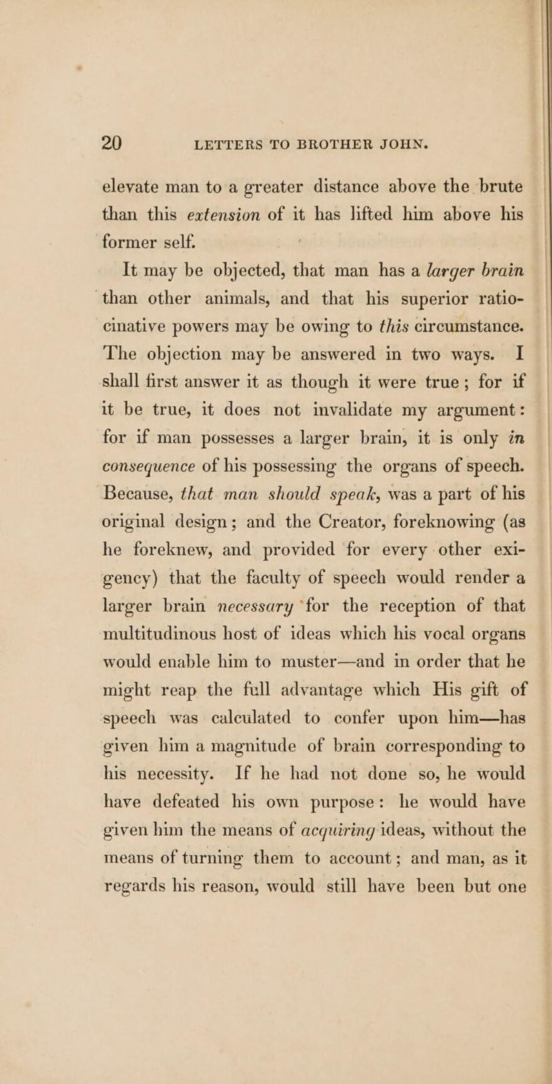 elevate man to a greater distance above the brute than this extension of it has lifted him above his former self. It may be objected, that man has a larger brain than other animals, and that his superior ratio- cinative powers may be owing to this circumstance. The objection may be answered in two ways. I shall first answer it as though it were true; for if it be true, it does not invalidate my argument: for if man possesses a larger brain, it is only in consequence of his possessing the organs of speech. Because, that. man should speak, was a part of his original design; and the Creator, foreknowing (as he foreknew, and provided for every other exi- gency) that the faculty of speech would render a larger brain necessary ‘for the reception of that multitudinous host of ideas which his vocal organs would enable him to muster—and in order that he might reap the full advantage which His gift of speech was calculated to confer upon him—has given him a magnitude of brain corresponding to his necessity. If he had not done so, he would have defeated his own purpose: he would have given him the means of acquiring ideas, without the means of turning them to account; and man, as it regards his reason, would still have been but one