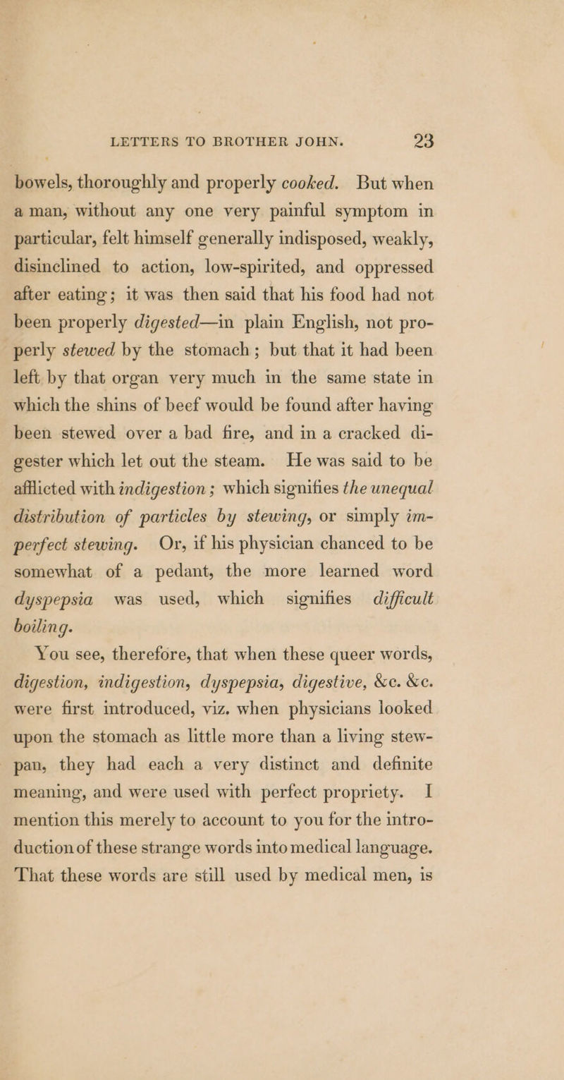 bowels, thoroughly and properly cooked. But when aman, without any one very painful symptom in particular, felt himself generally indisposed, weakly, disinclined to action, low-spirited, and oppressed after eating; it was then said that his food had not been properly digested—in plain English, not pro- perly stewed by the stomach; but that it had been left by that organ very much in the same state in which the shins of beef would be found after having been stewed over a bad fire, and in a cracked di- gester which let out the steam. He was said to be afflicted with indigestion ; which signifies the unequal distribution of particles by stewing, or simply im- perfect stewing. Or, if his physician chanced to be somewhat of a pedant, the more learned word dyspepsia was used, which signifies difficult boiling. You see, therefore, that when these queer words, digestion, indigestion, dyspepsia, digestive, &amp;c. &amp;c. were first introduced, viz. when physicians looked upon the stomach as little more than a living stew- pan, they had each a very distinct and definite meaning, and were used with perfect propriety. I mention this merely to account to you for the intro- duction of these strange words into medical language. That these words are still used by medical men, is